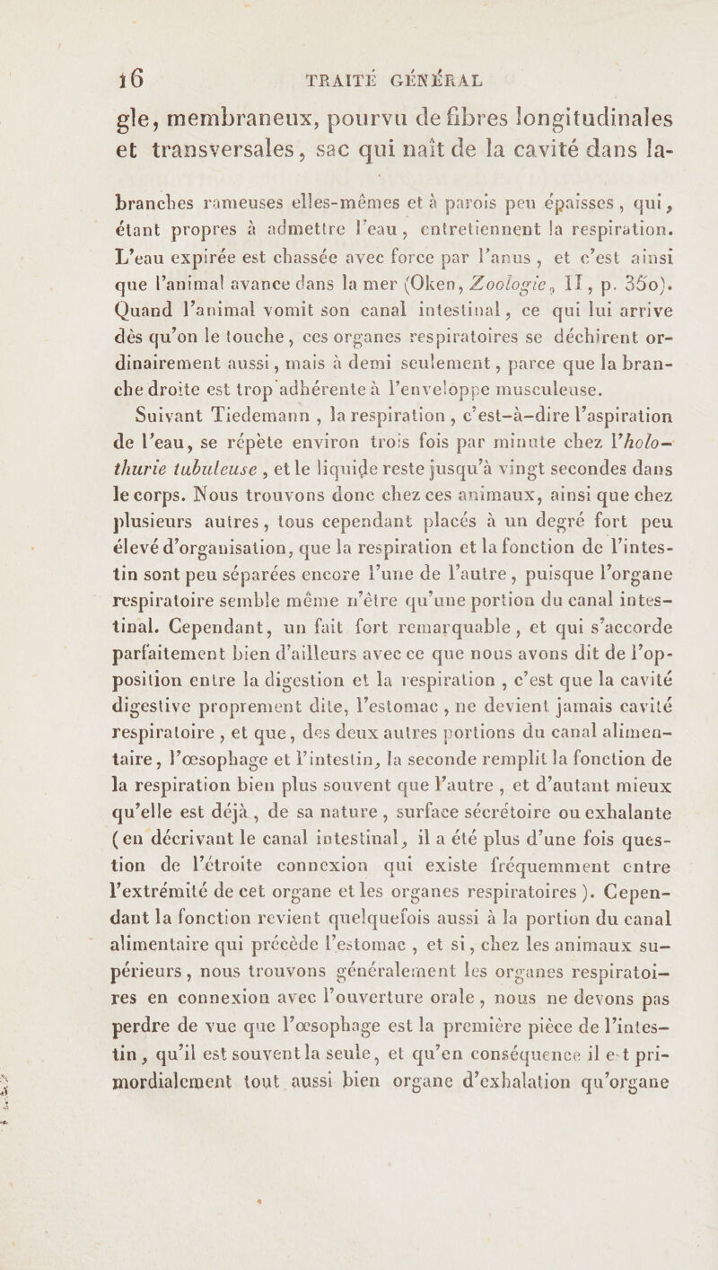 gle, membraneux, pourvu défibrés longitudinales et transversales, sac qui naît de la cavité dans la- brandies rameuses elles-mêmes et à parois peu épaisses, qui, étant propres à admettre l'eau, entretiennent la respiration. L’eau expirée est chassée avec force par Fanas , et c’est ainsi que l’animal avance dans la mer (Oken, Zoologie,, Il, p. 35o). Quand l’animal vomit son canal intestinal, ce qui lui arrive dès qu’on le touche, ces organes respiratoires se déchirent or¬ dinairement aussi, mais à demi seulement, parce que la bran¬ che droite est trop adhérente à l’enve!oppe musculeuse. Suivant Tiedemann , la respiration , c’est-à-dire l’aspiration de l’eau, se répète environ trois fois par minute chez Yholo¬ thurie tubuleuse , et le liquide reste jusqu’à vingt secondes dans le corps. Nous trouvons donc chez ces animaux, ainsi que chez plusieurs autres, tous cependant placés à un degré fort peu élevé d’organisation, que la respiration et la fonction de l’intes¬ tin sont peu séparées encore l’une de l’autre , puisque l’organe respiratoire semble même n’ètre qu’une portion du canal intes¬ tinal. Cependant, un fait fort remarquable, et qui s’accorde parfaitement bien d’ailleurs avec ce que nous avons dit de l’op¬ position entre la digestion et la respiration , c’est que la cavité digestive proprement dite, l’estomac , ne devient jamais cavité respiratoire , et que, des deux autres portions du canal alimen¬ taire, l’œsopbage et l’intestin, la seconde remplit la fonction de la respiration bien plus souvent que l’autre , et d’autant mieux qu’elle est déjà , de sa nature , surface sécrétoire ou exhalante (en décrivant le canal intestinal, il a été plus d’une fois ques¬ tion de l’étroite connexion qui existe fréquemment entre l’extrémité de cet organe elles organes respiratoires ). Cepen¬ dant la fonction revient quelquefois aussi à la portion du canal alimentaire qui précède l’estomac , et si, chez les animaux su¬ périeurs , nous trouvons généralement les organes respiratoi¬ res en connexion avec rouverture orale , nous ne devons pas perdre de vue que l’œsophage est la première pièce de l’intes¬ tin, qu’il est souvent la seule, et qu’en conséquence il e t pri- mordialcment tout aussi bien organe d’exhalation qu’organe