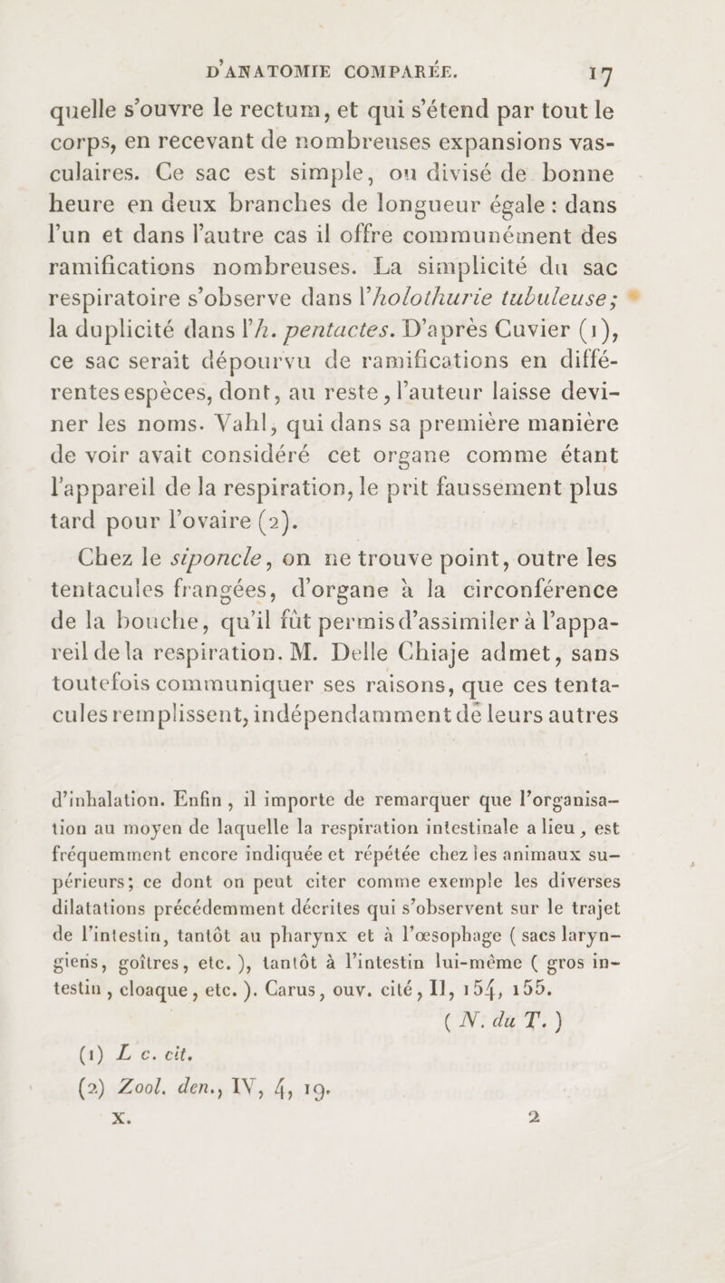 quelle s’ouvre le rectum, et qui s’étend par tout le corps, en recevant de nombreuses expansions vas¬ culaires. Ce sac est simple, ou divisé de bonne heure en deux branches de longueur égale : dans l’un et dans l’autre cas il offre communément des ramifications nombreuses. La simplicité du sac respiratoire s’observe dans l’holothurie tubuleuse; la duplicité dans Xh, pentactes. D’après Cuvier (1), ce sac serait dépourvu de ramifications en diffé¬ rentes espèces, dont, au reste, l’auteur laisse devi¬ ner les noms. Yahl, qui dans sa première manière de voir avait considéré cet organe comme étant l’appareil de la respiration, le prit faussement plus tard pour l’ovaire (2). Chez le siponcle, on ne trouve point, outre les tentacules frangées, d’organe a la circonférence de la bouche, qu’il fut permisd’assimiler à l’appa¬ reil de la respiration. M. Belle Chiaje admet, sans toutefois communiquer ses raisons, que ces tenta¬ cules remplissent, indépendamment dé leurs autres d’inhalation. Enfin , il importe de remarquer que l’organisa¬ tion au moyen de laquelle la respiration intestinale a lieu est fréquemment encore indiquée et répétée chez Ses animaux su¬ périeurs; ce dont on peut citer comme exemple les diverses dilatations précédemment décrites qui s’observent sur le trajet de Fintestiri, tantôt au pharynx et à l’œsophage ( sacs laryn¬ giens, goitres, etc.), tantôt à l’intestin lui-même ( gros in¬ testin , cloaque, etc. ). Cams, ouv. cité , Il, 154, 155. ( N. du T. ) (1) Le. cit. (2) Zool. dcn.} 1Y, 4, 19. X. 2