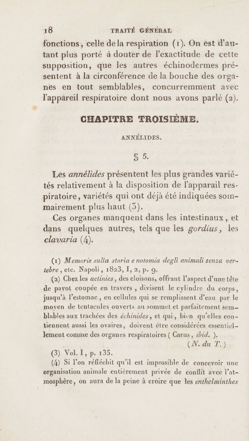 fonctions, celle delà respiration (i). On est d’au¬ tant plus porté à douter de l’exactitude de cette supposition, que les autres échinodermes pré¬ sentent à la circonférence de la bouche des orga¬ nes en tout semblables, concurremment avec l’appareil respiratoire dont nous avons parlé (2). CHAPITRE TROISIÈME, ANNÉLIDES. § 5. Les annèlides présentent les plus grandes varié¬ tés relativement à la disposition de l’apparail res¬ piratoire, variétés qui ont déjà été indiquées som¬ mairement plus haut (5). Ces organes manquent dans les intestinaux, et dans quelques autres, tels que les gordius, les clavaria (4). (1) Memorie sulla storia e notomia degli animali senza ver¬ tébré, etc. Napoli, 1828, I, 2, p. 9. (2) Chez les actinies, des cloisons, offrant l’aspect d’une têle de pavot coupée en travers , divisent le cylindre du corps, jusqu’à l’estomac, en cellules qui se remplissent d’eau par le moyen de tentacules ouverts au sommet et parfaitement sem¬ blables aux trachées des échinides, et qui, bien qu’elles con¬ tiennent aussi les ovaires, doivent être considérées essentiel¬ lement comme des organes respiratoires ( Carus, ibid. ). ( JY, du T. ) (3) Yol. I, p. î 35. (4) Si l’on réfléchit qu’il est impossible de concevoir une organisation animale entièrement privée de conflit avec l’at¬ mosphère, on aura delà peine à croire que les entkelminthes