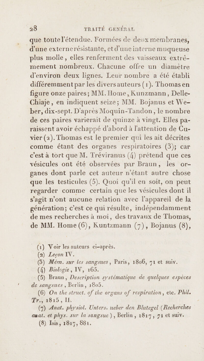 que toute retendue. Formées de deux membranes, d’une externerésistante, et d’une interne muqueuse plus molle, elles renferment des vaisseaux extrê¬ mement nombreux. Chacune offre un diamètre d’environ deux lignes. Leur nombre a été établi différemment par les divers auteurs ( i ). Thomas en figure onze paires ; MM. Home, Kunzmann, Delle- Ghiaje, en indiquent seize; MM. Bojanus et We¬ ber, dix»sept. D’après Moquin-Tandon , le nombre de ces paires varierait de quinze à vingt. Elles pa¬ raissent avoir échappé d’abord à l’attention de Cu¬ vier (2). Thomas est le premier qui les ait décrites comme étant des organes respiratoires (3); car c’est à tort que M. Tréviranus (4) prétend que ces vésicules ont été observées par Braun, les or¬ ganes dont parle cet auteur n’étant autre chose que les testicules (5). Quoi qu’il en soit, on peut regarder comme certain que les vésicules dont il s’agit n’ont aucune relation avec l’appareil de la génération; c’est ce qui résulte, indépendamment de mes recherches à moi, des travaux de Thomas, de MM. Home(6), Runtzmann (7), Bojanus (8), (1) Voir les auteurs ci-après. (2) Leçon IV. (3) Mèm. sur les sangsues, Paris, 1806, 71 et suiv. (4) Biologie, IV, i65. (5) Braun, Description systématique de quelques espèces de sangsues , Berlin, i8o5. (6) On the struct, of the organs of respiration, etc. Phil, Tr., 1815 , II. (7) Anat. physiol. Unters. ueher den Blutegel (Recherches cmat. et phys. sur la sangsue ), Berlin , 1817 , 71 et suiv. (8) Isis, 1817,881.