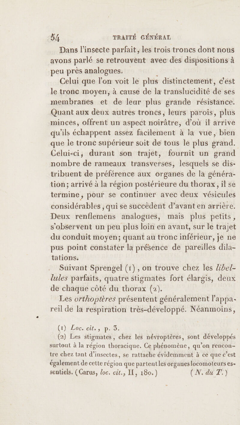 Dans Finsecte parfait, les trois troncs dont nous avons parlé se retrouvent avec des dispositions à peu près analogues. Celui que l’on voit le plus distinctement, c’est le tronc moyen, à cause de la translucidité de ses membranes et de leur plus grande résistance. Quant aux deux autres troncs, leurs parois, plus minces, offrent un aspect noirâtre, d’où il arrive qu’ils échappent assez facilement à îa vue, bien que le tronc supérieur soit de tous le plus grand. Celui-ci, durant son trajet, fournit un grand nombre de rameaux transverses, lesquels se dis¬ tribuent de préférence aux organes de la généra¬ tion; arrivé à la région postérieure du thorax, il se termine, pour se continuer avec deux vésicules considérables, qui se succèdent d’avant en arrière. Deux renflemens analogues, mais plus petits, s’observent un peu plus loin en avant, sur le trajet du conduit moyen; quant au tronc inférieur, je ne pus point constater îa présence de pareilles dila¬ tations» Suivant Sprengel (x) , on trouve chez les libel¬ lules parfaits, quatre stigmates fort élargis, deux de chaque côté du thorax (2). Les orthoptères présentent généralement l’appa¬ reil de la respiration très-développé. Néanmoins, ( 1) Loc. cit., p. 3. (2) Les stigmates, chez les névïoptères, sont développés surtout à la région thoracique. Ce phénomène, qu’on rencon¬ tre chez tant d’insectes, se rattache évidemment à ce que c’est également de cette région que partent les organes locomoteurs es¬ sentiels. (Gams, loc. cit.$ II, 180.) ( N, du T. )