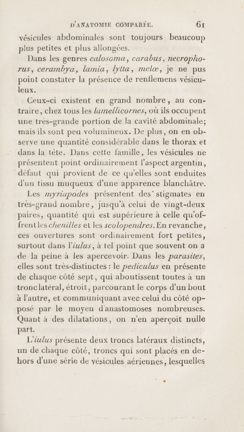 vésicules abdominales sont toujours beaucoup plus petites et plus allongées. Dans les genres calosoma, carabus, necropho- rus, cerambya, lamia, lytta, melœ, je ne pus point constater la présence de renflemens vésicu- leux. Ceux-ci existent en grand nombre , au con¬ traire, chez tous les lamellicornes, où ils occupent une très-grande portion de la cavité abdominale; mais ils sont peu volumineux. De plus, on en ob¬ serve une quantité considérable dans le thorax et dans la tète. Dans cette famille, les vésicules ne présentent point ordinairement l’aspect argentin, défaut qui provient de ce qu’elles sont enduites d’un tissu muqueux d’une apparence blanchâtre. Les myriapodes présentent des * stigmates en très-grand nombre, jusqu’à celui de vingt-deux paires, quantité qui est supérieure à celle qu’of¬ frent les chenilles et les scolopendres. En revanche, ces ouvertures sont ordinairement fort petites, surtout dans Yiulus, à tel point que souvent on a de la peine à les apercevoir. Dans les parasites, elles sont très-distinctes : le pediculus en présente de chaque coté sept, qui aboutissent toutes à un tronc latéral, étroit, parcourant le corps d’un bout à l’autre, et communiquant avec celui du côté op¬ posé par le moyen danastomoses nombreuses. Quanta des dilatations, on n’en aperçoit nulle part. Ldulus présente deux troncs latéraux distincts, un de chaque côté, troncs qui sont placés en de¬ hors d’une série de vésicules aériennes, lesquelles