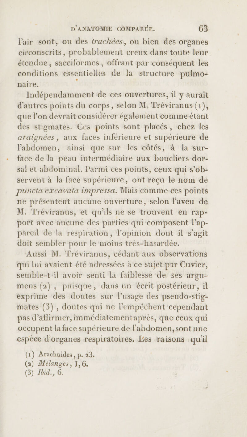 l’air sont, ou des trachées, ou bien des organes circonscrits, probablement creux dans toute leur étendue, sacciformes, offrant par conséquent les conditions essentielles de la structure pulmo¬ naire. Indépendamment de ces ouvertures, il y aurait d’autres points du corps, selon M. Tréviranus (i), que l’on devrait considérer également comme étant des stigmates. Ces points sont placés , chez les araignées, aux faces inférieure et supérieure de l’abdomen, ainsi que sur les côtés, à la sur¬ face de la peau intermédiaire aux boucliers dor¬ sal et abdominal. Parmi ces points, ceux qui s’ob¬ servent à la face supérieure, ont reçu le nom de puncta excavata impressa. Mais comme ces points ne présentent aucune ouverture, selon l’aveu de M. Tréviranus, et qu’ils ne se trouvent en rap¬ port avec aucune des parties qui composent l’ap¬ pareil de la respiration, l’opinion dont il s’agit doit sembler pour le moins très-hasardée. Aussi M. Tréviranus, cédant aux observations qui lui avaient été adressées à ce sujet par Cuvier, semble-t-il avoir senti la faiblesse de ses argu- mens (2) , puisque, dans un écrit postérieur, il exprime des doutes sur l’usage des pseudo-stig¬ mates (3) , doutes qui ne l’empêchent cependant pas d’affirmer, immédiatement après, que ceux qui occupent laface supérieure de l’abdomen,sont une espèce d’organes respiratoires. Les raisons qu’il (1) Arachnides , p. 23. (2) Mélanges, 1,6. (3) Ibid., 6. J 7>