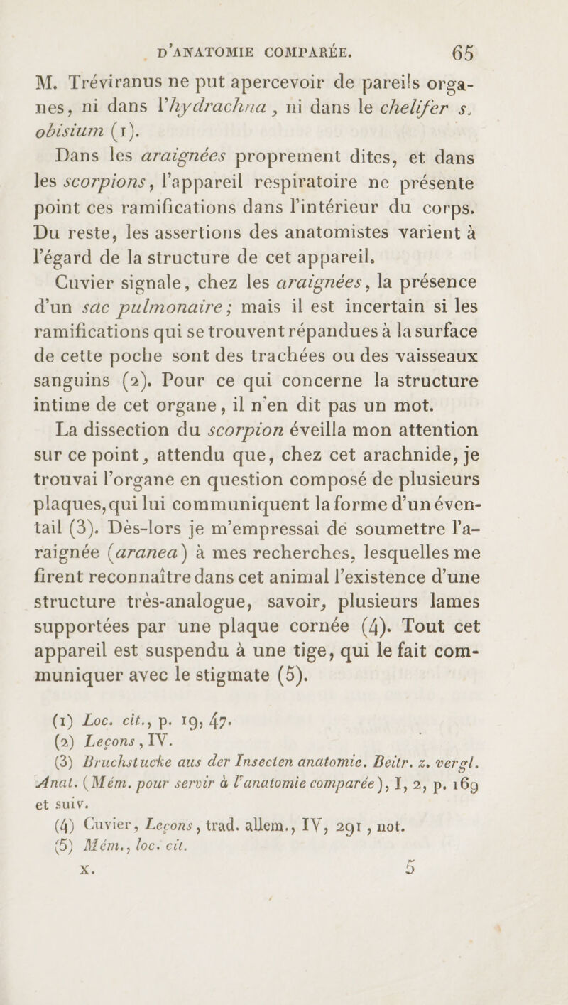 M. Tréviranus ne put apercevoir de pareils orga¬ nes, ni dans Yhyclrachna, ni dans le chelifer s„ obisium (i). Dans les araignées proprement dites, et dans les scorpions, l’appareil respiratoire ne présente point ces ramifications dans l’intérieur du corps. Du reste, les assertions des anatomistes varient à l’égard de la structure de cet appareil. Cuvier signale, chez les araignées, la présence d’un scie pulmonaire ; mais il est incertain si les ramifications qui se trouvent répandues à la surface de cette poche sont des trachées ou des vaisseaux sanguins (2). Pour ce qui concerne la structure intime de cet organe, il n’en dit pas un mot. La dissection du scorpion éveilla mon attention sur ce point, attendu que, chez cet arachnide, je trouvai l’organe en question composé de plusieurs plaques, qui lui communiquent la forme d’un éven¬ tail (3). Dès-lors je m’empressai de soumettre l’a¬ raignée (aranea ) à mes recherches, lesquelles me firent reconnaître dans cet animal l’existence d’une structure très-analogue, savoir, plusieurs lames supportées par une plaque cornée (4). Tout cet appareil est suspendu à une tige, qui le fait com¬ muniquer avec le stigmate (5). (1) Loc. citp. 19, 47* (2) Leçons, IV. (3) Bruchstucke aus der Insecien anatomie. Beitr. z. vergl. Anat. (Mém. pour servir à Vanatomie comparée ), ï, 2, p. 169 et suiv. (4) Cuvier, Leçons, trad, allem., IV, 291 , not. (5) Mem., loc. cit. 5 X.