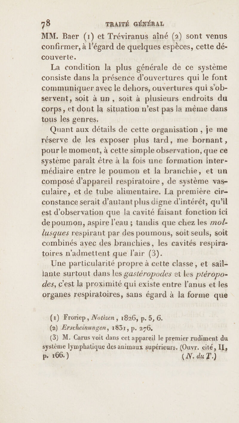 MM. Baer (i) et Tréviranus aîné (i) sont venus confirmer, à l'égard de quelques espèces, cette dé¬ couverte. La condition la plus générale de ce système consiste dans la présence d’ouvertures qui le font communiquer avec le dehors, ouvertures qui s’ob¬ servent, soit à un , soit à plusieurs endroits du corps, et dont la situation n’est pas la même dans tous les genres. Quant aux détails de cette organisation , je me réserve de les exposer plus tard, me bornant, pour le moment, à cette simple observation, que ce système paraît être à la fois une formation inter¬ médiaire entre le poumon et la branchie, et un composé d’appareil respiratoire, de système vas¬ culaire, et de tube alimentaire. La première cir¬ constance serait d’autant plus digne d’intérêt, qu’il est d’observation que la cavité faisant fonction ici de poumon, aspire l’eau ; tandis que chez les mol¬ lusques respirant par des poumons, soit seuls, soit combinés avec des branchies, les cavités respira¬ toires n’admettent que l’air (3). Une particularité propre à cette classe , et sail¬ lante surtout dans les gastéropodes et les ptéropo- des, c’est la proximité qui existe entre l’anus et les organes respiratoires, sans égard à la forme que (1) Frorîep, Notizen , 1826, p. 5, 6. (2) Erscheinungen, i83i,p. 276. (3) M. Carus voit dans cet appareil le premier rudiment du système lymphatique des animaux supérieurs. (Ouvr. cité, II, P* 166. ) (N- du T-)