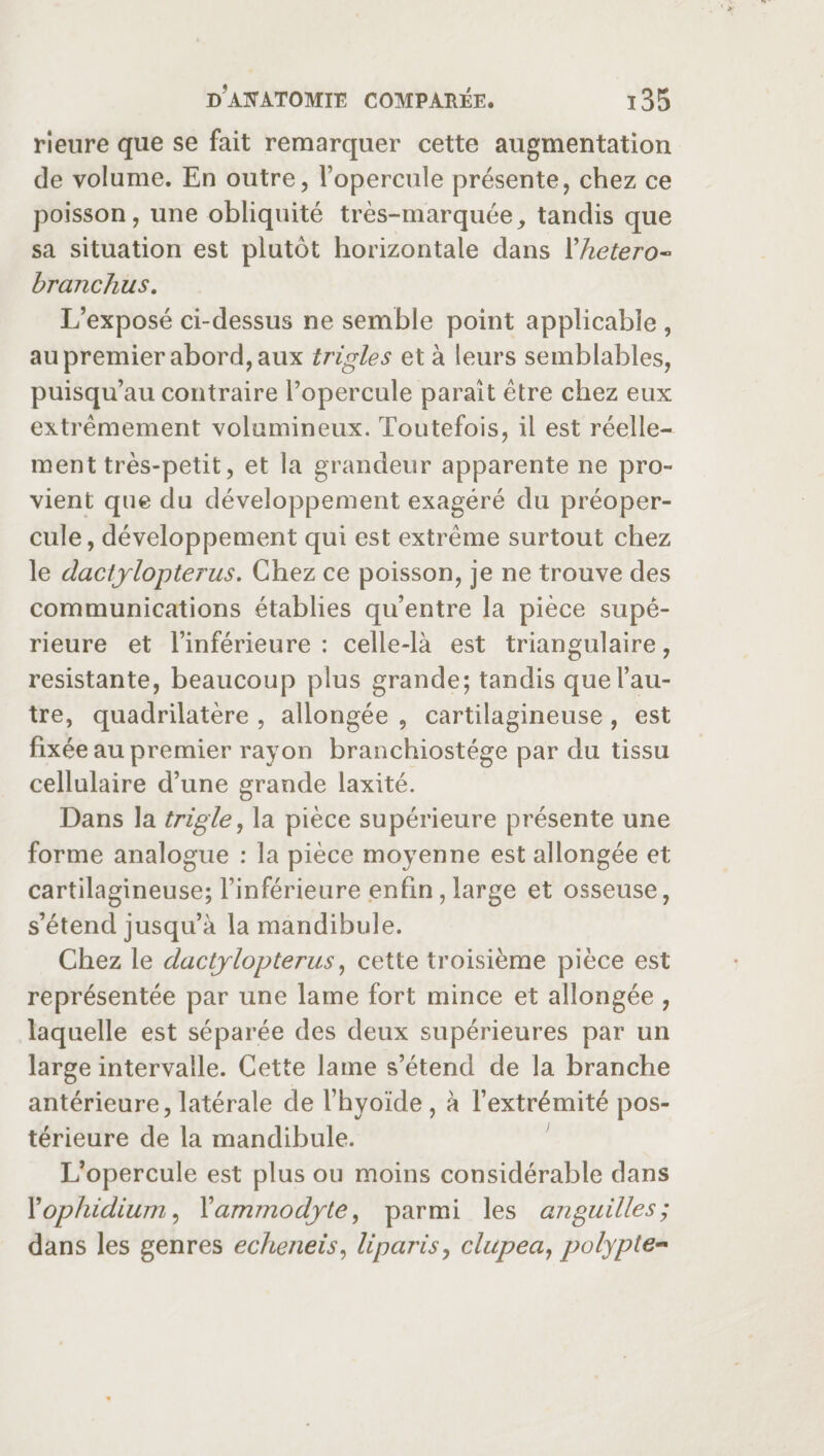 Heure que se fait remarquer cette augmentation de volume. En outre, l’opercule présente, chez ce poisson, une obliquité très-marquée, tandis que sa situation est plutôt horizontale dans Xhetero- branchus. L’exposé ci-dessus ne semble point applicable , au premier abord, aux trigles et à leurs semblables, puisqu’au contraire l’opercule paraît être chez eux extrêmement volumineux. Toutefois, il est réelle¬ ment très-petit, et la grandeur apparente ne pro¬ vient que du développement exagéré du préoper¬ cule, développement qui est extrême surtout chez le dactylopterus. Chez ce poisson, je ne trouve des communications établies qu’entre la pièce supé¬ rieure et l’inférieure : celle-là est triangulaire, résistante, beaucoup plus grande; tandis que l’au¬ tre, quadrilatère , allongée , cartilagineuse , est fixée au premier rayon branchiostége par du tissu cellulaire d’une grande laxité. Dans la triple, la pièce supérieure présente une forme analogue : la pièce moyenne est allongée et cartilagineuse; l’inférieure enfin, large et osseuse, s’étend jusqu’à la mandibule. Chez le dactylopterus, cette troisième pièce est représentée par une lame fort mince et allongée , laquelle est séparée des deux supérieures par un large intervalle. Cette lame s’étend de la branche antérieure, latérale de l’hyoïde , à l’extrémité pos¬ térieure de la mandibule. L’opercule est plus ou moins considérable dans Xophidium, Yammodyte, parmi les anguilles; dans les genres echeneis, liparis, clupea, polypte-