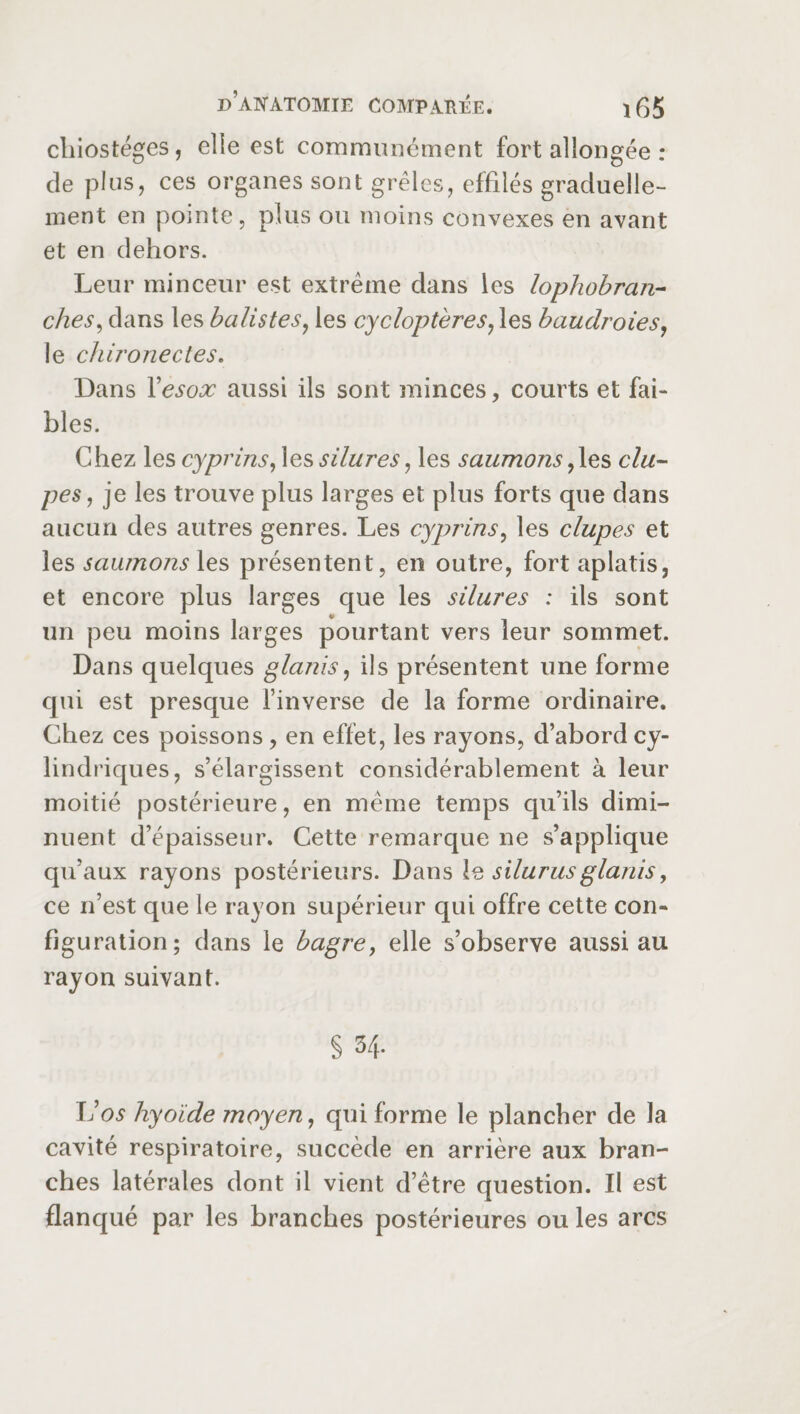 chiostéges, elle est communément fort allongée : de plus, ces organes sont grêles, effilés graduelle¬ ment en pointe, plus ou moins convexes en avant et en dehors. Leur minceur est extrême dans les lophobran- ches, dans les batistes, les cycloptères, les baudroies, le chironectes. Dans Yesox aussi ils sont minces, courts et fai¬ bles. Chez les cyprins, les silures, les saumons ,les du¬ pes, je les trouve plus larges et plus forts que dans aucun des autres genres. Les cyprins, les clupes et les saumons les présentent, en outre, fort aplatis, et encore plus larges que les silures : ils sont un peu moins larges pourtant vers leur sommet. Dans quelques glanis, ils présentent une forme qui est presque l’inverse de la forme ordinaire. Chez ces poissons, en effet, les rayons, d’abord cy¬ lindriques, s’élargissent considérablement à leur moitié postérieure, en même temps qu’ils dimi¬ nuent d’épaisseur. Cette remarque ne s’applique qu’aux rayons postérieurs. Dans \<d silurusglanis, ce n’est que le rayon supérieur qui offre cette con¬ figuration; dans le bagre, elle s’observe aussi au rayon suivant. § 34. Vos hyoïde moyen, qui forme le plancher de la cavité respiratoire, succède en arrière aux bran¬ ches latérales dont il vient d’être question. Il est flanqué par les branches postérieures ou les arcs