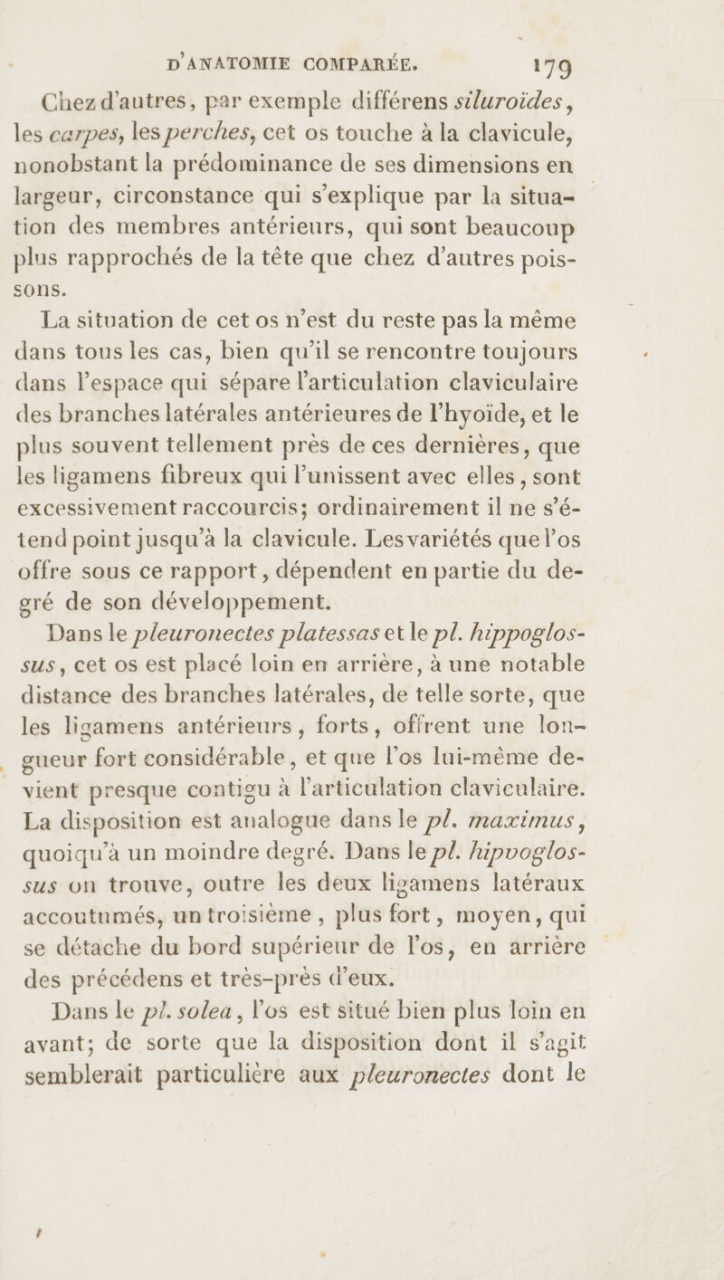 Chez d’autres, par exemple différens siluroïdes, les carpes, les perches, cet os touche à la clavicule, nonobstant la prédominance de ses dimensions en largeur, circonstance qui s’explique par la situa¬ tion des membres antérieurs, qui sont beaucoup plus rapprochés de la tête que chez d’autres pois¬ sons. La situation de cet os 11’est du reste pas la même dans tous les cas, bien qu’il se rencontre toujours dans l’espace qui sépare l’articulation claviculaire des branches latérales antérieures de l’hyoïde, et le plus souvent tellement près de ces dernières, que les ligamens fibreux qui l’unissent avec elles , sont excessivement raccourcis; ordinairement il ne s’é¬ tend point jusqu’à la clavicule. Lesvariétés que l’os offre sous ce rapport, dépendent en partie du de¬ gré de son développement. Dans le pleuronectes platessas et le pi. hippoglos- sus, cet os est placé loin en arrière, à une notable distance des branches latérales, de telle sorte, que les ligamens antérieurs, forts, offrent une lon¬ gueur fort considérable, et que l’os lui-même de¬ vient presque contigu à l’articulation claviculaire. La disposition est analogue dans le pL maximus, quoiqn’à un moindre degré. Dans lepl. hipvoglos- sus 011 trouve, outre les deux ligamens latéraux accoutumés, un troisième , plus fort, moyen, qui se détache du bord supérieur de l’os, en arrière des précédens et très-près d’eux. Dans le pLsolea, l’os est situé bien plus loin en avant; de sorte que la disposition dont il s’agit semblerait particulière aux pleuronectes dont le /