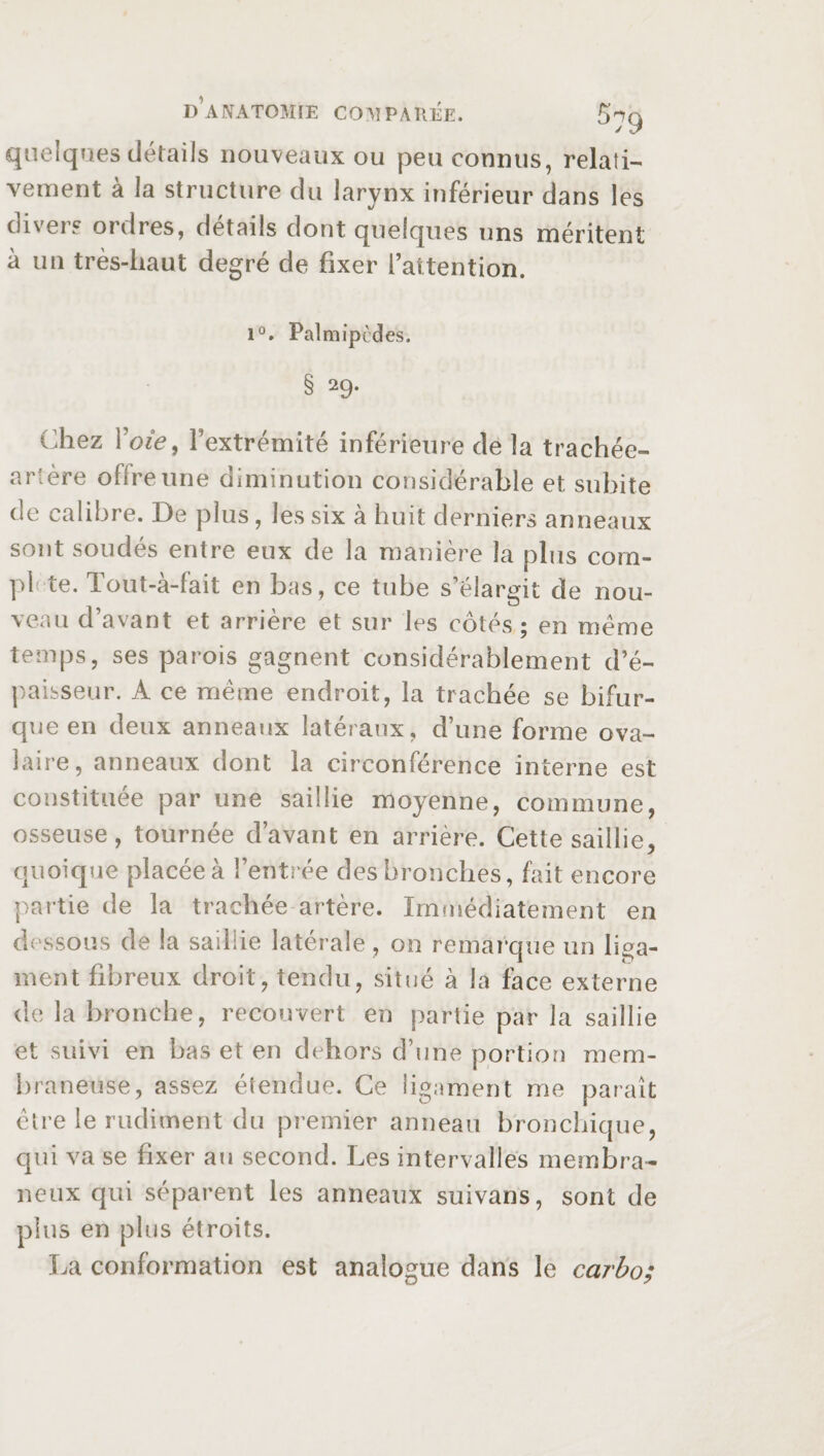 quelques détails nouveaux ou peu connus, relati¬ vement à la structure du larynx inférieur dans les divers ordres, détails dont quelques uns méritent à un très-haut degré de fixer l’attention. 1°. Palmipèdes. § 29. Chez Voie, l’extrémité inférieure de la trachée- artère offre une diminution considérable et subite de calibre. De plus, les six à huit derniers anneaux sont soudés entre eux de la manière la plus com¬ plete. Tout-à-fait en bas, ce tube s’élargit de nou¬ veau d’avant et arrière et sur les côtés; en meme temps, ses parois gagnent considérablement d’é¬ paisseur. A ce même endroit, la trachée se bifur¬ que en deux anneaux latéraux, d’une forme ova¬ laire, anneaux dont la circonférence interne est constituée par une saillie moyenne, commune, osseuse, tournée d’avant en arrière. Cette saillie, quoique placée à l’entrée des bronches, fait encore partie de la trachée artère. Immédiatement en dessous de la saillie latérale, on remarque un liga¬ ment fibreux droit, tendu, situé à la face externe de la bronche, recouvert en partie par la saillie et suivi en bas et en dehors d’une portion mem¬ braneuse, assez étendue. Ce ligament me paraît être le rudiment du premier anneau bronchique, qui va se fixer au second. Les intervalles membra¬ neux qui séparent les anneaux suivans, sont de plus en plus étroits. La conformation est analogue dans le carbo;