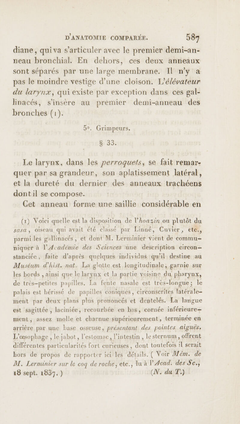 diane, qui va s’articuler avec le premier demi-an- neau bronchial. En dehors, ces deux anneaux sont séparés par une large membrane. Il n’y a pas le moindre vestige d’une cloison. élévateur du larynx, qui existe par exception dans ces gal¬ linacés, s’insère au premier demi-anneau des bronches (1). 5°. Grimpeurs. § 33. Le larynx, dans les perroquets, se fait remar¬ quer par sa grandeur, son aplatissement latéral, et la dureté du dernier des anneaux trachéens dont il se compose. Cet anneau forme une saillie considérable en (1) Voici quelle est la disposition de Vhonzin ou plutôt du sasa , oiseau qui avait été classé par Linné, Cuvier , etc., parmi les gallinacés, et dont M. Lerminier vient de commu¬ niquer à Y Académie des Sciences une description circon¬ stanciée , faite d’après quelques individus qu’il destine au Muséum ddiist. nat. La glotte est longitudinale, garnie sur les bords , ainsi que le larynx et la partie voisine du pharynx, de très-petites papilles. La fente nasale est très-longue 3 le palais est hérissé de papilles coniques, circonscrites latérale¬ ment par deux plans plus prononcés et dentelés. La langue est sagittée , laciniée, recourbée en bas, cornée inférieure¬ ment, assez molle et charnue supérieurement, terminée en arrière par une base osseuse, présentant des pointes aiguës. L’oesophage , le jabot, l’estomac , l’intestin , le sternum , offrent différentes particularités fort curieuses, dont toutefois il serait hors de propos de rapporter ici les détails. ( Voir Mém. de M. Lerminier sur le coq de roche, etc., lu à Y Acad, des Sc,7 18 sept. 1837. ) (AL du T.)