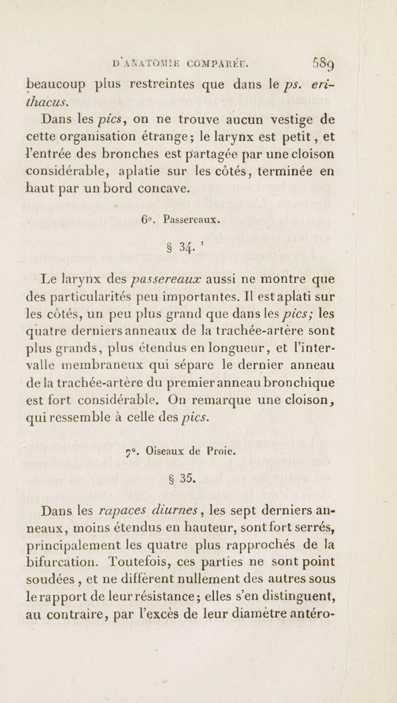 beaucoup plus restreintes que dans le ps. eri- thacus. Dans les pics, on ne trouve aucun vestige de cette organisation étrange; le larynx est petit, et l’entrée des bronches est partagée par une cloison considérable, aplatie sur les côtés, terminée en haut par un bord concave. 6°. Passereaux. § 34- ’ Le larynx des passereaux aussi ne montre que des particularités peu importantes. Il est aplati sur les côtés, un peu plus grand que dans les pics; les quatre derniers anneaux de la trachée-artère sont plus grands, plus étendus en longueur, et l’inter¬ valle membraneux qui sépare le dernier anneau de la trachée-artère du premier anneau bronchique est fort considérable. On remarque une cloison, qui ressemble à celle des pics. Oiseaux de Proie. § 35. Dans les rapaces diurnes, les sept derniers an¬ neaux, moins étendus en hauteur, sont fort serrés, principalement les quatre plus rapprochés de la bifurcation. Toutefois, ces parties ne sont point soudées , et ne diffèrent nullement des autres sous le rapport de leur résistance; elles s’en distinguent, au contraire, par l’excès de leur diamètre antéro-