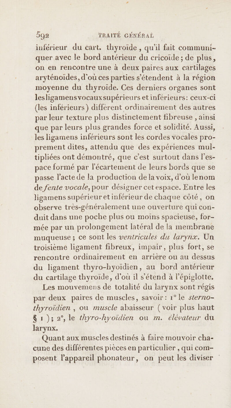 inferieur du cart, thyroïde , qu’il fait communi¬ quer avec le bord antérieur du cricoïde ; de plus, on en rencontre une à deux paires aux cartilages aryténoïdes, d'où ces parties s’étendent à la région moyenne du thyroïde. Ces derniers organes sont lesligamensvocauxsupérieurs et inférieurs: ceux-ci (les inférieurs) diffèrent ordinairement des autres par leur texture plus distinctement fibreuse , ainsi que par leurs plus grandes force et solidité. Aussi, les ligamens inférieurs sont les cordes vocales pro¬ prement dites, attendu que des expériences mul¬ tipliées ont démontré, que c’est surtout dans l’es¬ pace formé par l’écartement de leurs bords que se passe l’acte de la production de la voix, d’où lenom de fente vocale, pour désigner cet espace. Entre les ligamens supérieur et inférieur de chaque côté, on observe très-généralement une ouverture qui con¬ duit dans une poche plus ou moins spacieuse, for¬ mée par un prolongement latéral de la membrane muqueuse ; ce sont les ventricules du larynx. Un troisième ligament fibreux, impair, plus fort, se rencontre ordinairement en arrière ou au dessus du ligament thyro-hyoïdien, au bord antérieur du cartilage thyroïde, d’où il s’étend à l’épiglotte. Les mouvemens de totalité du larynx sont régis par deux paires de muscles, savoir: i°le sterno- thyroïdien , ou muscle abaisseur (voir plus haut § i ) ; 2°, le thyrodiyoïdien ou m. élévateur du larynx. Quant aux muscles destinés à faire mouvoir cha¬ cune des différentes pièces en particulier , qui com¬ posent l’appareil phonateur, on peut les diviser