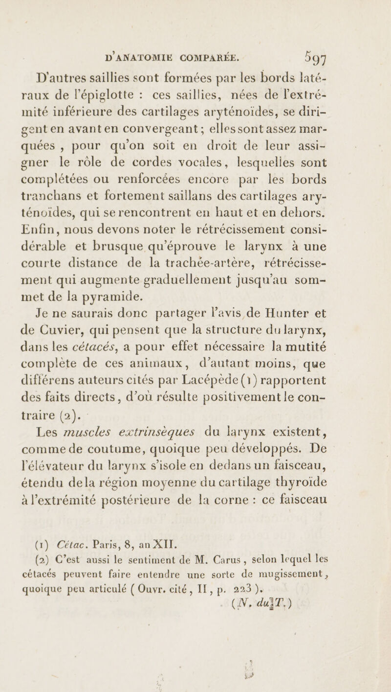 D’autres saillies sont formées par les bords laté¬ raux de l’épiglotte : ces saillies, nées de l’extré¬ mité inférieure des cartilages aryténoïdes, se diri¬ gent en avant en convergeant; elles sont assez mar¬ quées , pour qu’on soit en droit de leur assi¬ gner le rôle de cordes vocales, lesquelles sont complétées ou renforcées encore par les bords tranchans et fortement saiîlans des cartilages ary¬ ténoïdes, qui se rencontrent en haut et en dehors. Enfin, nous devons noter le rétrécissement consi¬ dérable et brusque qu’éprouve le larynx à une courte distance de la trachée-artère, rétrécisse¬ ment qui augmente graduellement jusqu’au som¬ met de la pyramide. Je ne saurais donc partager l’avis de Hunter et de Cuvier, qui pensent que la structure du larynx, dans les cétacés, a pour effet nécessaire la mutité complète de ces animaux, d’autant moins, que différens auteurs cités par Lacépède(i) rapportent des faits directs, d’où résulte positivement le con¬ traire (2). Les muscles extrinsèques du larynx existent, comme de coutume, quoique peu développés. De l’élévateur du larynx s’isole en dedans un faisceau, étendu delà région moyenne du cartilage thyroïde à l’extrémité postérieure de la corne : ce faisceau (1) Cétac. Paris, 8, anXII. (2) C’est aussi le sentiment de M. Carus , selon lequel les cétacés peuvent faire entendre une sorte de mugissement9 quoique peu articulé ( Ouvr. cité , II, p. 223 ). (N, du}T.) y*