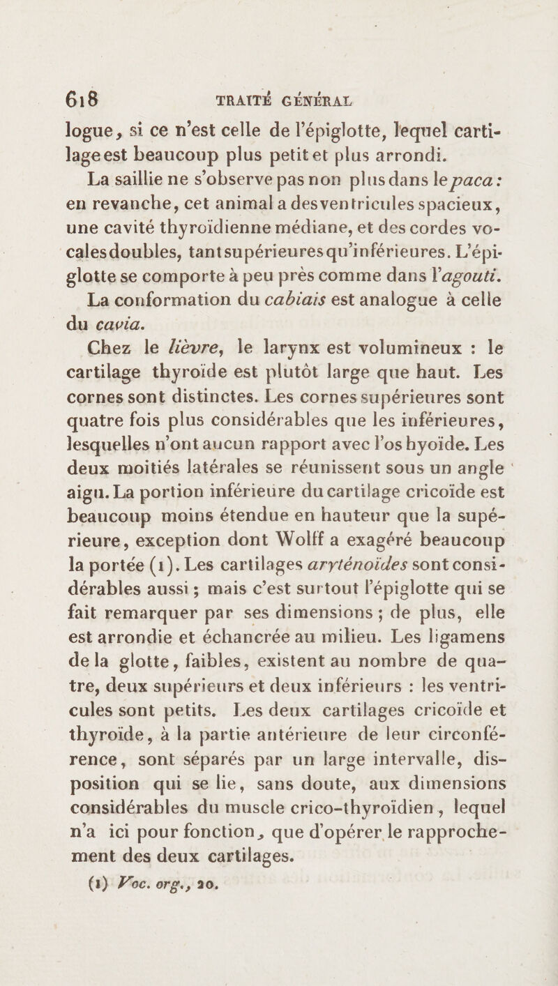 logue, si ce n’est celle de l’épiglotte, lequel carti- lageest beaucoup plus petit et plus arrondi. La saillie ne s’observe pas non plus dans le paca : en revanche, cet animal a des ventricules spacieux, une cavité thyroïdienne médiane, et des cordes vo- calesdoubles, tantsupérieuresqu’inférieures. L’épi¬ glotte se comporte à peu près comme dans i'agouti. La conformation du cabiais est analogue à celle du cavia. Chez le lièvre, le larynx est volumineux : le cartilage thyroïde est plutôt large que haut. Les cornes sont distinctes. Les cornes supérieures sont quatre fois plus considérables que les inférieures, lesquelles n’ont aucun rapport avec l’os hyoïde. Les deux moitiés latérales se réunissent sous un angle aigu. La portion inférieure du cartilage cricoïde est beaucoup moins étendue en hauteur que la supé¬ rieure, exception dont Wolff a exagéré beaucoup la portée (i). Les cartilages aryténoïdes sont consi¬ dérables aussi ; mais c’est surtout l’épiglotte qui se fait remarquer par ses dimensions ; de plus, elle est arrondie et échancréeau milieu. Les ligamens delà glotte, faibles, existent au nombre de qua¬ tre, deux supérieurs et deux inférieurs : les ventri¬ cules sont petits. Les deux cartilages cricoïde et thyroïde, à la partie antérieure de leur circonfé¬ rence, sont séparés par un large intervalle, dis¬ position qui se lie, sans doute, aux dimensions considérables du muscle crico-thyroïdien , lequel n’a ici pour fonction^ que d’opérer le rapproche¬ ment des deux cartilages. (i) Vic. org20.