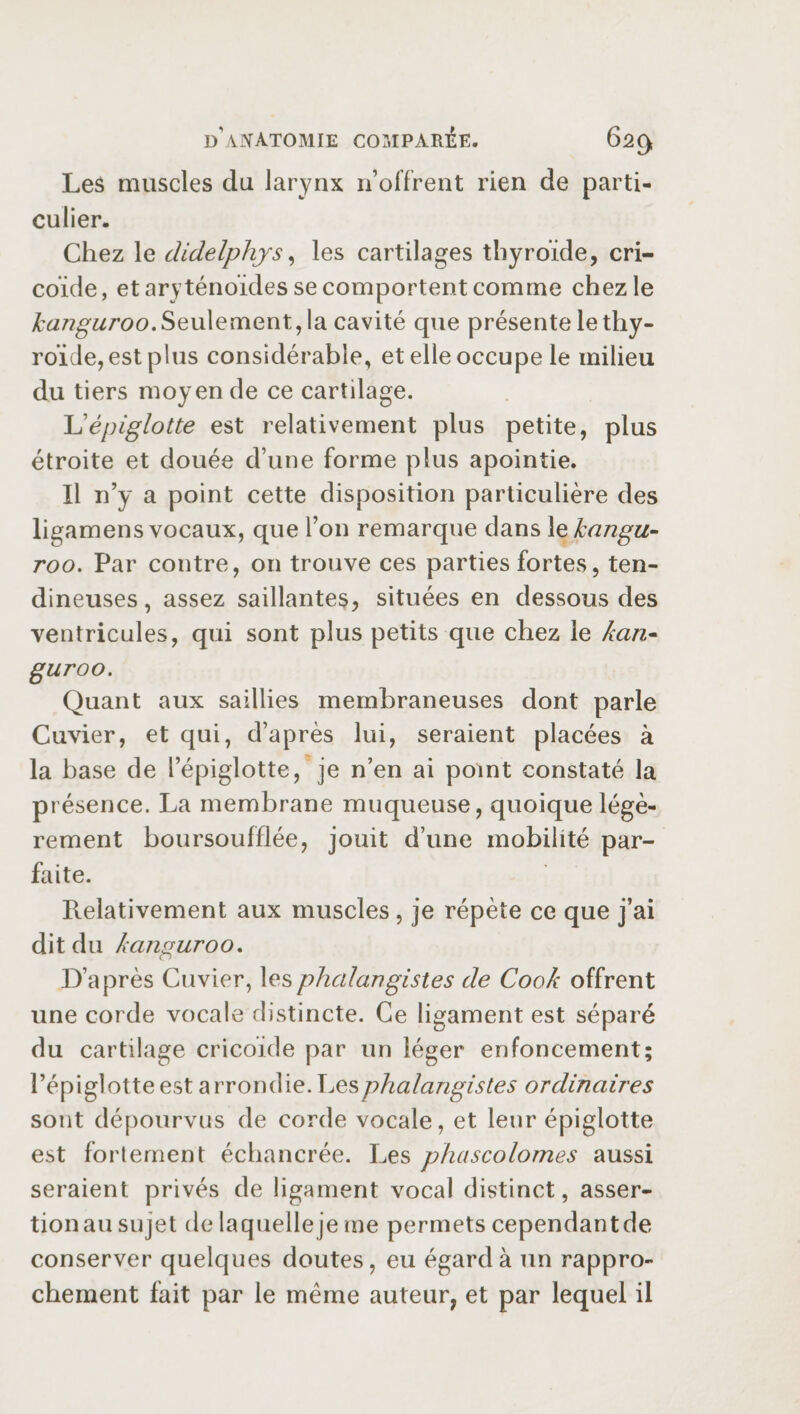 Les muscles du larynx n’offrent rien de parti¬ culier. Chez le didelphys, les cartilages thyroïde, cri- coïde, et aryténoïdes se comportent comme chez le kangaroo. Seulement, la cavité que présente le thy¬ roïde, est plus considérable, et elle occupe le milieu du tiers moyen de ce cartilage. L’épiglotte est relativement plus petite, plus étroite et douée d’une forme plus apointie. Il n’y a point cette disposition particulière des ligamens vocaux, que l’on remarque dans 1 ekangu- roo. Par contre, on trouve ces parties fortes, ten¬ dineuses , assez saillantes, situées en dessous des ventricules, qui sont plus petits que chez le han- guroo. Quant aux saillies membraneuses dont parle Cuvier, et qui, d’après lui, seraient placées à la base de l’épiglotte, je n’en ai point constaté la présence. La membrane muqueuse, quoique légè¬ rement boursoufflée, jouit d’une mobilité par¬ faite. Relativement aux muscles, je répète ce que j’ai d i t d u kanguro o. D’après Cuvier, lesphcdangistes de Cook offrent une corde vocale distincte. Ce ligament est séparé du cartilage cricoïde par un léger enfoncement; l’épiglotte est a rrondie. Les phalangistes ordinaires sont dépourvus de corde vocale, et leur épiglotte est fortement échancrée. Les phascolomes aussi seraient privés de ligament vocal distinct, asser¬ tion au sujet de laquelleje me permets cependantde conserver quelques doutes, eu égard à un rappro¬ chement fait par le meme auteur, et par lequel il