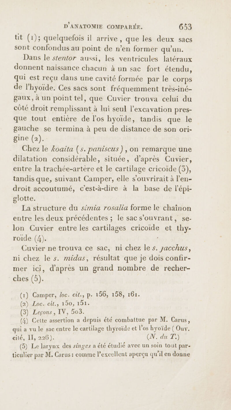 tit (i); quelquefois il arrive, que les deux sacs sont confondus au point de n’en former qu’un. Dans le stentor aussi, les ventricules latéraux donnent naissance chacun à un sac fort étendu, qui est reçu dans une cavité formée par le corps de 1 hyoïde. Ces sacs sont fréquemment très-iné¬ gaux, à un point tel, que Cuvier trouva celui du côté droit remplissant à lui seul l’excavation pres¬ que tout entière de l’os hyoïde, tandis que le gauche se termina à peu de distance de son ori¬ gine (2). Chez le koaita [s. paniscus) , on remarque une dilatation considérable, située, d’après Cuvier, entre la trachée-artère et le cartilage cricoïde (3), tandis que, suivant Camper, elle s’ouvrirait à l’en¬ droit accoutumé, c’est-à-dire à la base de l’épi- La structure du simia rosalia forme le chaînon entre les deux précédentes ; le sac s’ouvrant, se¬ lon Cuvier entre les cartilages cricoïde et thy¬ roïde (4). Cuvier ne trouva ce sac, ni chez 1 q s. jacchus, nichez le s. midas, résultat que je dois confir¬ mer ici, d’après un grand nombre de recher¬ ches (5). (1) Camper, loc. cit., p. i56, i58, 161. (2) Loc. cit., i5o, 151. (3) Leçons, IV, 5o3. (4) Celte assertion a depuis été combattue par M. Cams, qui a vu le sac entre le cartilage thyroïde et l’os hyoïde ( Ouv. cité, II, 22G). (N. du T.) (5) Le larynx des singes a été étudié avec un soin tout par¬ ticulier par M. Cams: comme l’excellent aperçu qu’il en donne