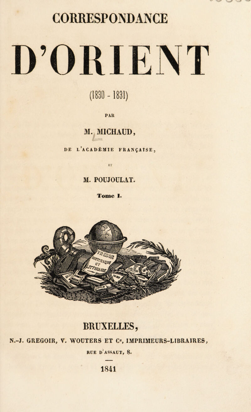 (1830 - 1831) PAR M. MICHAUD, I. . ©S*®5*** DE L’ACADÉMIE FRANÇAISE, M. POUJOULAT. Tome I. BRUXELLES, N.-J. GREGOIR, V. WOUTERS ET C«, IMPRIMEURS-LIBRAIRES, RUE d’assaut, 8» 1841