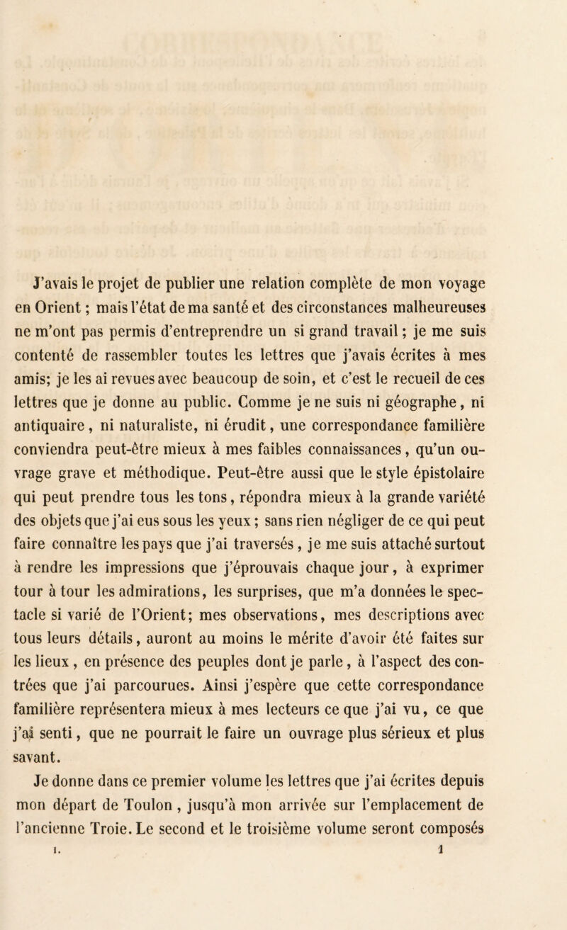 J’avais le projet de publier une relation complète de mon voyage en Orient ; mais l’état de ma santé et des circonstances malheureuses ne m’ont pas permis d’entreprendre un si grand travail ; je me suis contenté de rassembler toutes les lettres que j’avais écrites à mes amis; je les ai revues avec beaucoup de soin, et c’est le recueil de ces lettres que je donne au public. Comme je ne suis ni géographe, ni antiquaire, ni naturaliste, ni érudit, une correspondance familière conviendra peut-être mieux à mes faibles connaissances, qu’un ou¬ vrage grave et méthodique. Peut-être aussi que le style épistolaire qui peut prendre tous les tons, répondra mieux à la grande variété des objets que j’ai eus sous les yeux ; sans rien négliger de ce qui peut faire connaître les pays que j’ai traversés, je me suis attaché surtout à rendre les impressions que j’éprouvais chaque jour, à exprimer tour à tour les admirations, les surprises, que m’a données le spec¬ tacle si varié de l’Orient; mes observations, mes descriptions avec tous leurs détails, auront au moins le mérite d’avoir été faites sur les lieux , en présence des peuples dont je parle, à l’aspect des con¬ trées que j’ai parcourues. Ainsi j’espère que cette correspondance familière représentera mieux à mes lecteurs ce que j’ai vu, ce que j’ai senti, que ne pourrait le faire un ouvrage plus sérieux et plus savant. Je donne dans ce premier volume les lettres que j’ai écrites depuis mon départ de Toulon , jusqu’à mon arrivée sur l’emplacement de l’ancienne Troie. Le second et le troisième volume seront composés i i.