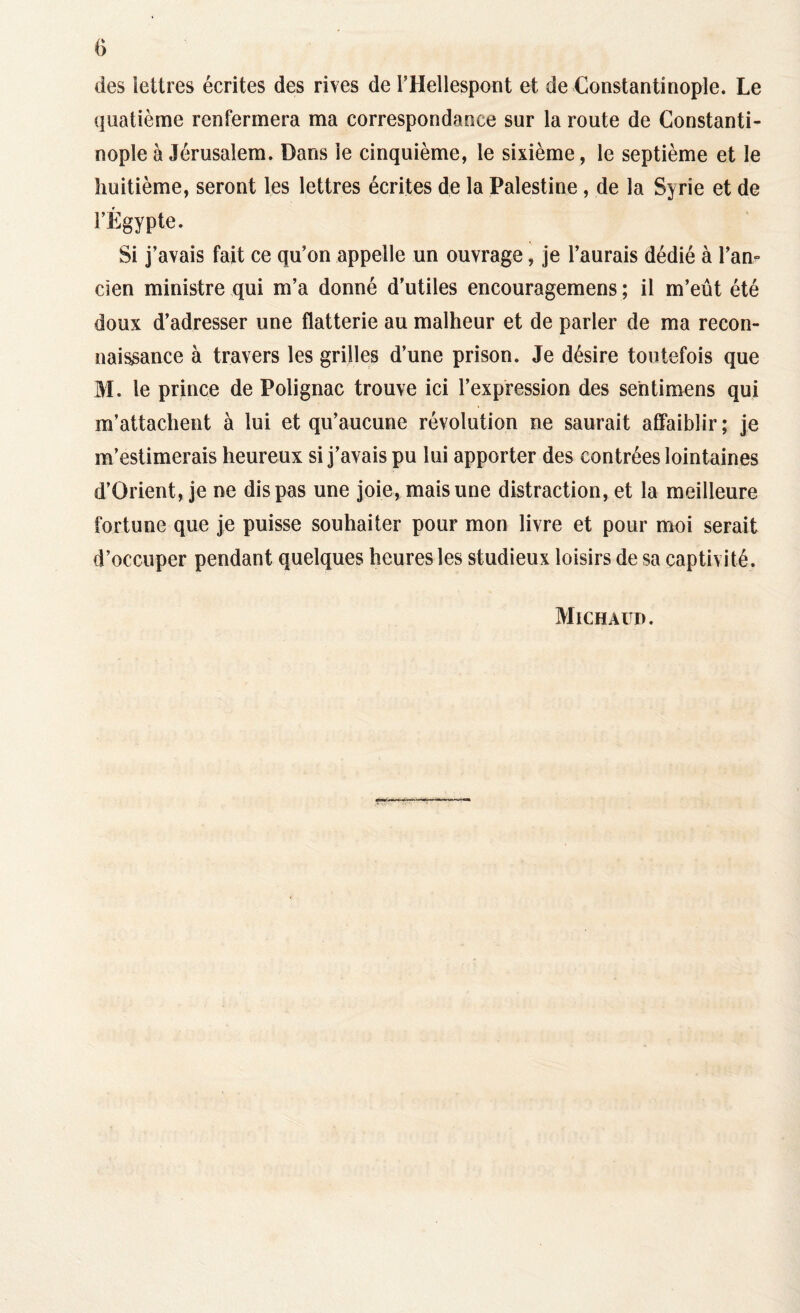 des lettres écrites des rives de l’Hellespont et de Constantinople. Le quatième renfermera ma correspondance sur la route de Constanti¬ nople à Jérusalem. Dans le cinquième, le sixième, le septième et le huitième, seront les lettres écrites de la Palestine, de la Syrie et de l’Égypte. Si j’avais fait ce qu’on appelle un ouvrage, je l’aurais dédié à l'an¬ cien ministre qui m’a donné d’utiles encouragemens ; il m’eût été doux d’adresser une flatterie au malheur et de parler de ma recon¬ naissance à travers les grilles d’une prison. Je désire toutefois que M. le prince de Polignac trouve ici l’expression des se'ntimens qui m’attachent à lui et qu’aucune révolution ne saurait affaiblir ; je m’estimerais heureux si j’avais pu lui apporter des contrées lointaines d’Orient, je ne dis pas une joie, mais une distraction, et la meilleure fortune que je puisse souhaiter pour mon livre et pour moi serait d’occuper pendant quelques heures les studieux loisirs de sa captivité. Michàud.