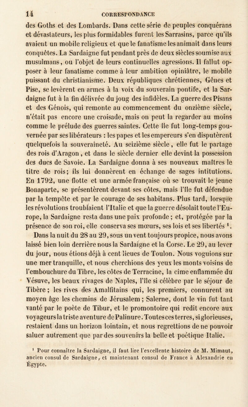 des Goths et des Lombards. Dans cette série de peuples conquérans et dévastateurs, les plus formidables furent les Sarrasins, parce qu’ils avaient un mobile religieux et que le fanatisme les animait dans leurs conquêtes. La Sardaigne fut pendant près de deux siècles soumise aux musulmans, ou l’objet de leurs continuelles agressions. Il fallut op¬ poser à leur fanatisme comme à leur ambition opiniâtre, le mobile puissant du christianisme. Deux républiques chrétiennes, Gênes et Pise, se levèrent en armes à la voix du souverain pontife, et la Sar¬ daigne fut à la fin délivrée du joug des infidèles. La guerre desPisans et des Génois, qui remonte au commencement du onzième siècle, n’était pas encore une croisade, mais on peut la regarder au moins comme le prélude des guerres saintes. Cette île fut long-temps gou¬ vernée par ses libérateurs : les papes et les empereurs s’en disputèrent quelquefois la souveraineté. Au seizième siècle, elle fut le partage des rois d’Aragon , et dans le siècle dernier elle devint la possession des ducs de Savoie. La Sardaigne donna à ses nouveaux maîtres le titre de rois; ils lui donnèrent en échange de sages intitutions. En 1792, une flotte et une armée française où se trouvait le jeune Bonaparte, se présentèrent devant ses côtes, mais i’île fut défendue par la tempête et par le courage de ses habitans. Plus tard, lorsque les révolutions troublaient l’Italie et que la guerre désolait toute l’Eu¬ rope, la Sardaigne resta dans une paix profonde ; et, protégée par la présence de son roi, elle conserva ses mœurs, ses lois et ses libertés *. Dans la nuit du 28 au 29, sous un vent toujours propice, nous avons laissé bien loin derrière nous la Sardaigne et la Corse. Le 29, au lever du jour, nous étions déjà à cent lieues de Toulon. Nous voguions sur une mer tranquille, et nous cherchions des yeux les monts voisins de l’embouchure du Tibre, les côtes de Terracine, la cime enflammée du Vésuve, les beaux rivages de Naples, l’île si célèbre par le séjour de Tibère ; les rives ies Amaîfitains qui, les premiers, connurent au moyen âge les chemins de Jérusalem ; Salerne, dont le vin fut tant vanté par le poète de Tibur, et le promontoire qui redit encore aux voyageurs la triste aventure de Palinure. Toutesces terres, si glorieuses, restaient dans un horizon lointain, et nous regrettions de ne pouvoir saluer autrement que par des souvenirs la belle et poétique Italie. 1 Pour connaître la Sardaigne, il faut lire l’excellente histoire de M. Mimaut, ancien consul de Sardaigne r et maintenant consul de France à Alexandrie en Égypte,