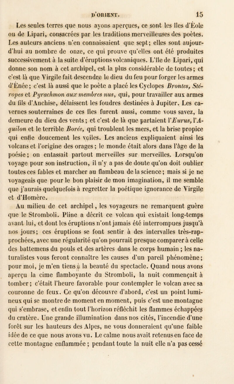 Les seules terres que nous ayons aperçues, ce sont les îles d’Éole ou de Lipari, consacrées par les traditions merveilleuses des poètes. Les auteurs anciens n’en connaissaient que sept; elles sont aujour¬ d’hui au nombre de onze, ce qui prouve qu’elles ont été produites successivement à la suite d’éruptions volcaniques. L’îlede Lipari, qui donne son nom à cet archipel, est la plus considérable de toutes ; et c’est là que Virgile fait descendre le dieu du feu pour forger les armes d’Énée ; c’est là aussi que le poète a placé les Cyclopes Brontes, Sté- ropes et Pyrachmon aux membres nus, qui, pour travailler aux armes du fils d’Anchise, délaissent les foudres destinées à Jupiter. Les ca¬ vernes souterraines de ces îles furent aussi, comme vous savez, la demeure du dieu des vents ; et c’est de là que partaient l'Eurus, YA- quilon et le terrible Borée, qui troublent les mers, et la brise propice qui enfle doucement les voiles. Les anciens expliquaient ainsi les volcans et l’origine des orages ; le monde était alors dans l’âge de la poésie; on entassait partout merveilles sur merveilles. Lorsqu’on voyage pour son instruction, il n’y a pas de doute qu’on doit oublier toutes ces fables et marcher au flambeau de la science; mais si je ne voyageais que pour le bon plaisir de mon imagination, il me semble que j’aurais quelquefois à regretter la poétique ignorance de Virgile et d’Homère. Au milieu de cet archipel, les voyageurs ne remarquent guère que le Stromboli. Pline a décrit ce volcan qui existait long-temps avant lui, et dont les éruptions n’ont jamais été interrompues jusqu’à nos jours; ces éruptions se font sentir à des intervalles très-rap- prochées, avec une régularité qu’on pourrait presque comparer à celle des battemens du pouls et des artères dans le corps humain ; les na¬ turalistes vous feront connaître les causes d’un pareil phénomène; pour moi, je m’en tiens k la beauté du spectacle. Quand nous avons aperçu la cime flamboyante du Stromboli, la nuit commençait à tomber; c’était l’heure favorable pour contempler le volcan avec sa couronne de feux. Ce qu’on découvre d’abord, c’est un point lumi¬ neux qui se montre de moment en moment, puis c’est une montagne qui s’embrase, et enfin tout l’horizon réfléchit les flammes échappées du cratère. Une grande illumination dans nos cités, l’incendie d’une forêt sur les hauteurs des Alpes, ne vous donneraient qu’une faible idée de ce que nous avons vu. Le calme nous avait retenus en face de cette montagne enflammée ; pendant toute la nuit elle n’a pas cessé