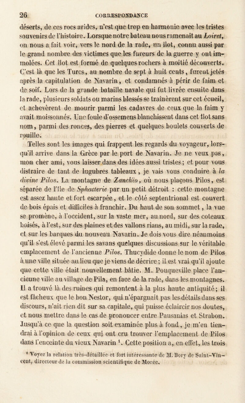 déserts, de ces rocs arides, D’est que trop en harmonie avec les tristes souvenirs de l’histoire. Lorsque notre bateau nous ramenait au Loiret, on nous a fait voir, vers le nord de la rade, un îlot, connu aussi par le grand nombre des victimes que les fureurs de la guerre y ont im¬ molées. Cet îlot est formé de quelques rochers à moitié découverts. C’est là que les Turcs, au nombre de sept à huit cents, furent jetés après la capitulation de Navarin, et condamnés à périr de faim et de soif. Lors de la grande bataille navale qui fut livrée ensuite dans la rade, plusieurs soldats ou marins blessés se traînèrent sur cet écueil, et achevèrent de mourir parmi les cadavres de ceux que la faim y avait moissonnés. Une foule d’ossemens blanchissent dans cet Ilot sans nom, parmi des ronces, des pierres et quelques boulets couverts de rouille. Telles sont les images qui frappent les regards du voyageur, lors¬ qu’il arrive dans la Grèce par le port de Navarin. Je ne veux pas, mon cher ami, vous laisser dans des idées aussi tristes ; et pour vous distraire de tant de lugubres tableaux, je vais vous conduire à la divine Pilas. La montagne de Zanchïo, où nous plaçons Pilos, est séparée de Ifîle de Spkacterie par un petit détroit : cette montagne est assez haute et fort escarpée, et le côté septentrional est couvert de bois épais et difficiles à franchir. Du haut de son sommet, la vue se promène, à l’occident, sur la vaste mer, au nord, sur des coteaux boisés, à l’est, sur des plaines et des vallons rians, au midi, sur la rade, et sur les barques du nouveau Navarin. Je dois vous dire néanmoins qu’il s’est élevé parmi les savans quelques discussions sur le véritable emplacement de l’ancienne Pilos. Thucydide donne le nom de Pilos à une ville située au lieu que je viens de décrire ; il est vrai qu’il ajoute que cette ville était nouvellement bâtie. M. Pouqueville place l’an¬ cienne ville au village de Pila, en face de la rade, dans les montagnes. Il a trouvé là des ruines qui remontent à la plus haute antiquité ; il est fâcheux que le bon Nestor, qui n’épargnait pas les détails dans ses discours, n’ait rien dit sur sa capitale, qui puisse éclaircir nos doutes, et nous mettre dans le cas de prononcer entre Pausanias et Strabon. Jusqu’à ce que la question soit examinée plus à fond, je m’en tien¬ drai à l’opinion de ceux qui ont cru trouver remplacement de Pilos dans l’enceinte du vieux Navarin L Cette position a, en effet, les trois 1 Yoyez la relation très-détailiée et fort intéressante de M. Bory de Samt-Yin- cent, directeur de la commission scientifique de Moréc.