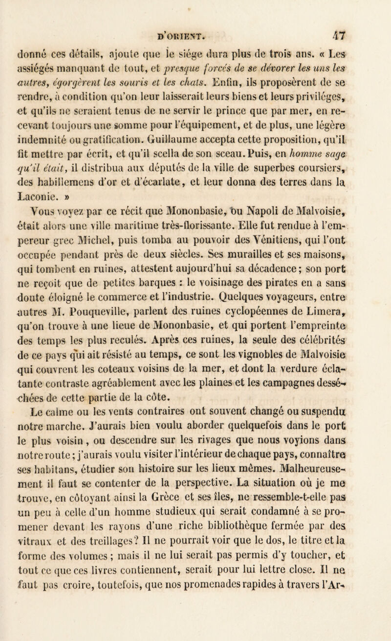 « donné ces détails, ajoute que le siège dura plus de trois ans. « Les assiégés manquant de tout, et presque forcés de se dévorer les uns les autres, égorgèrent les souris et les chats. Enfin, ils proposèrent de se rendre, à condition qu’on leur laisserait leurs biens et leurs privilèges, et qu’ils ne seraient tenus de ne servir le prince que par mer, en re¬ cevant toujours une somme pour l’équipement, et de plus, une légère indemnité ou gratification. Guillaume accepta cette proposition, qu’il fit mettre par écrit, et qu’il scella de son sceau. Puis, en homme sage quil était, il distribua aux députés de la ville de superbes coursiers, des habilîemens d’or et d’écarlate, et leur donna des terres dans la Laconie. » Tous voyez par ce récit que Mononbasie, bu Napoli de Malvoisie, était alors une ville maritime très-florissante. Elle fut rendue à l’em¬ pereur grec Michel, puis tomba au pouvoir des Vénitiens, qui l’ont occupée pendant près de deux siècles. Ses murailles et ses maisons, qui tombent en ruines, attestent aujourd’hui sa décadence; son port ne reçoit que de petites barques : le voisinage des pirates en a sans doute éloigné le commerce et l’industrie. Quelques voyageurs, entre autres M. Pouqueville, parlent des ruines cyclopéennes de Limera, qu’on trouve à une lieue de Mononbasie, et qui portent l’empreinte des temps les plus reculés. Après ces ruines, la seule des célébrités de ce pays qui ait résisté au temps, ce sont les vignobles de Malvoisie qui couvrent les coteaux voisins de la mer, et dont la verdure écla¬ tante contraste agréablement avec les plaines et les campagnes dessé¬ chées de cette partie de la côte. Le calme ou les vents contraires ont souvent changé ou suspendu notre marche. J’aurais bien voulu aborder quelquefois dans le port le plus voisin, ou descendre sur les rivages que nous voyions dans notre route ; j’aurais voulu visiter l’intérieur de chaque pays, connaître ses habitans, étudier son histoire sur les lieux mêmes. Malheureuse¬ ment il faut se contenter de la perspective. La situation où je me trouve, en côtoyant ainsi la Grèce et ses îles, ne ressemble-t-elle pas un peu à celle d’un homme studieux qui serait condamné à se pro¬ mener devant les rayons d’une riche bibliothèque fermée par des vitraux et des treillages? Il ne pourrait voir que le dos, le titre et la forme des volumes ; mais il ne lui serait pas permis d’y toucher, et tout ce que ces livres contiennent, serait pour lui lettre close. Il ne faut pas croire, toutefois, que nos promenades rapides à travers l’Ar*