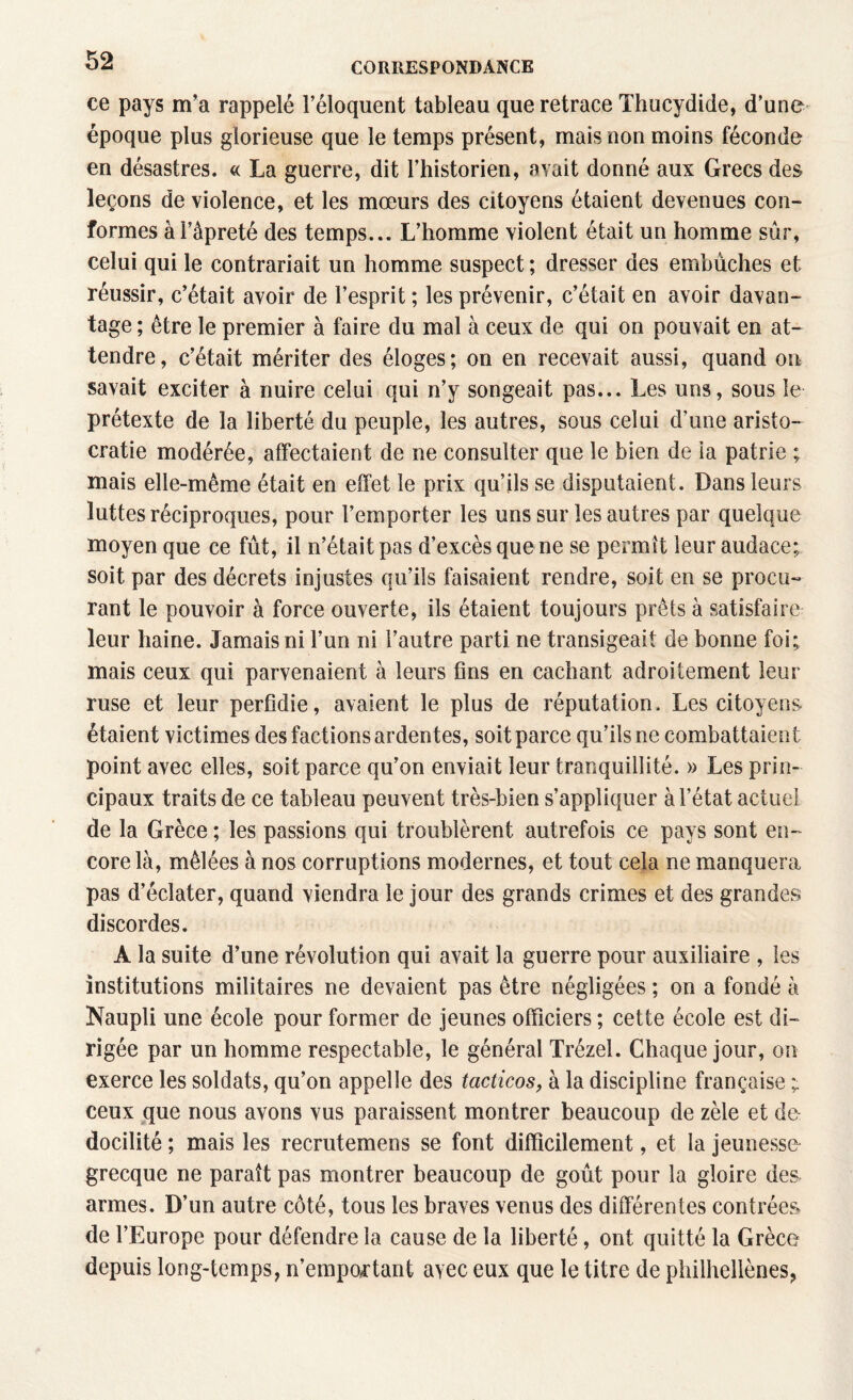 ce pays m’a rappelé l’éloquent tableau que retrace Thucydide, d’une époque plus glorieuse que le temps présent, mais non moins féconde en désastres. « La guerre, dit l’historien, avait donné aux Grecs des leçons de violence, et les mœurs des citoyens étaient devenues con¬ formes à l’âpreté des temps... L’homme violent était un homme sûr, celui qui le contrariait un homme suspect ; dresser des embûches et réussir, c’était avoir de l’esprit ; les prévenir, c’était en avoir davan¬ tage ; être le premier à faire du mal à ceux de qui on pouvait en at¬ tendre, c’était mériter des éloges; on en recevait aussi, quand on savait exciter à nuire celui qui n’y songeait pas... Les uns, sous le prétexte de la liberté du peuple, les autres, sous celui d’une aristo¬ cratie modérée, affectaient de ne consulter que le bien de la patrie ; mais elle-même était en effet le prix qu’ils se disputaient. Dans leurs luttes réciproques, pour l’emporter les uns sur les autres par quelque moyen que ce fût, il n’était pas d’excès que ne se permît leur audace; soit par des décrets injustes qu’ils faisaient rendre, soit en se procu¬ rant le pouvoir à force ouverte, ils étaient toujours prêts à satisfaire leur haine. Jamais ni l’un ni l’autre parti ne transigeait de bonne foi; mais ceux qui parvenaient à leurs fins en cachant adroitement leur ruse et leur perfidie, avaient le plus de réputation. Les citoyens étaient victimes des factions ardentes, soit parce qu’ils ne combattaient point avec elles, soit parce qu’on enviait leur tranquillité. » Les prin¬ cipaux traits de ce tableau peuvent très-bien s’appliquer à l’état actuel de la Grèce ; les passions qui troublèrent autrefois ce pays sont en¬ core là, mêlées à nos corruptions modernes, et tout cela ne manquera pas d’éclater, quand viendra le jour des grands crimes et des grandes discordes. A la suite d’une révolution qui avait la guerre pour auxiliaire , les institutions militaires ne devaient pas être négligées ; on a fondé à Naupli une école pour former de jeunes officiers ; cette école est di¬ rigée par un homme respectable, le général Trézel. Chaque jour, on exerce les soldats, qu’on appelle des tacticos, à la discipline française ; ceux que nous avons vus paraissent montrer beaucoup de zèle et do docilité ; mais les recrutemens se font difficilement, et la jeunesse grecque ne paraît pas montrer beaucoup de goût pour la gloire des armes. D’un autre côté, tous les braves venus des différentes contrées de l’Europe pour défendre la cause de la liberté, ont quitté la Grèce depuis long-temps, n’emportant a\ec eux que le titre de philhellènes,