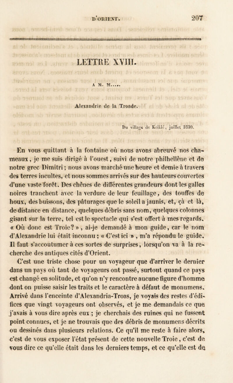 A. M • • • • # • Alexandrie de la Troade. Du village de KcilJé, juillet 1830. En vous quittant à la fontaine où nous avons abreuvé nos cha¬ meaux, je me suis dirigé à l’ouest, suivi de notre philhellène et de notre grec Dimitri; nous avons marché une heure et demie à travers des terres incultes, et nous sommes arrivés sur des hauteurs couvertes d’une vaste forêt. Des chênes de différentes grandeurs dont les galles noires tranchent avec la verdure de leur feuillage, des touffes de houx, des buissons, des pâturages que le soleil a jaunis, et, çà et là, de distance en distance, quelques débris sans nom, quelques colonnes gisant sur la terre, tel est le spectacle qui s’est offert à mes regards. « Où donc est Troie? » , ai-je demandé à mon guide, car le nom d’Alexandrie lui était inconnu ; « C’est ici » , m’a répondu le guide. Il faut s’accoutumer à ces sortes de surprises, lorsqu’on va à la re¬ cherche des antiques cités d’Orient. C’est une triste chose pour un voyageur que d’arriver le dernier dans un pays où tant de voyageurs ont passé, surtout quand ce pays est changé en solitude, et qu’on n’y rencontre aucune figure d’homme dont on puisse saisir les traits et le caractère à défaut de monumens. Arrivé dans l’enceinte d’Alexandria-Troas, je voyais des restes d’édi¬ fices que vingt voyageurs ont observés, et je me demandais ce que j’avais à vous dire après eux ; je cherchais des ruines qui ne fussent point connues, et je ne trouvais que des débris de monumens décrits ou dessinés dans plusieurs relations. Ce qu’il me reste à faire alors» c’est de vous exposer l’état présent de cette nouvelle Troie, c’est de vous dire ce qu’elle était dans les derniers temps, et ce qu’elle est dq