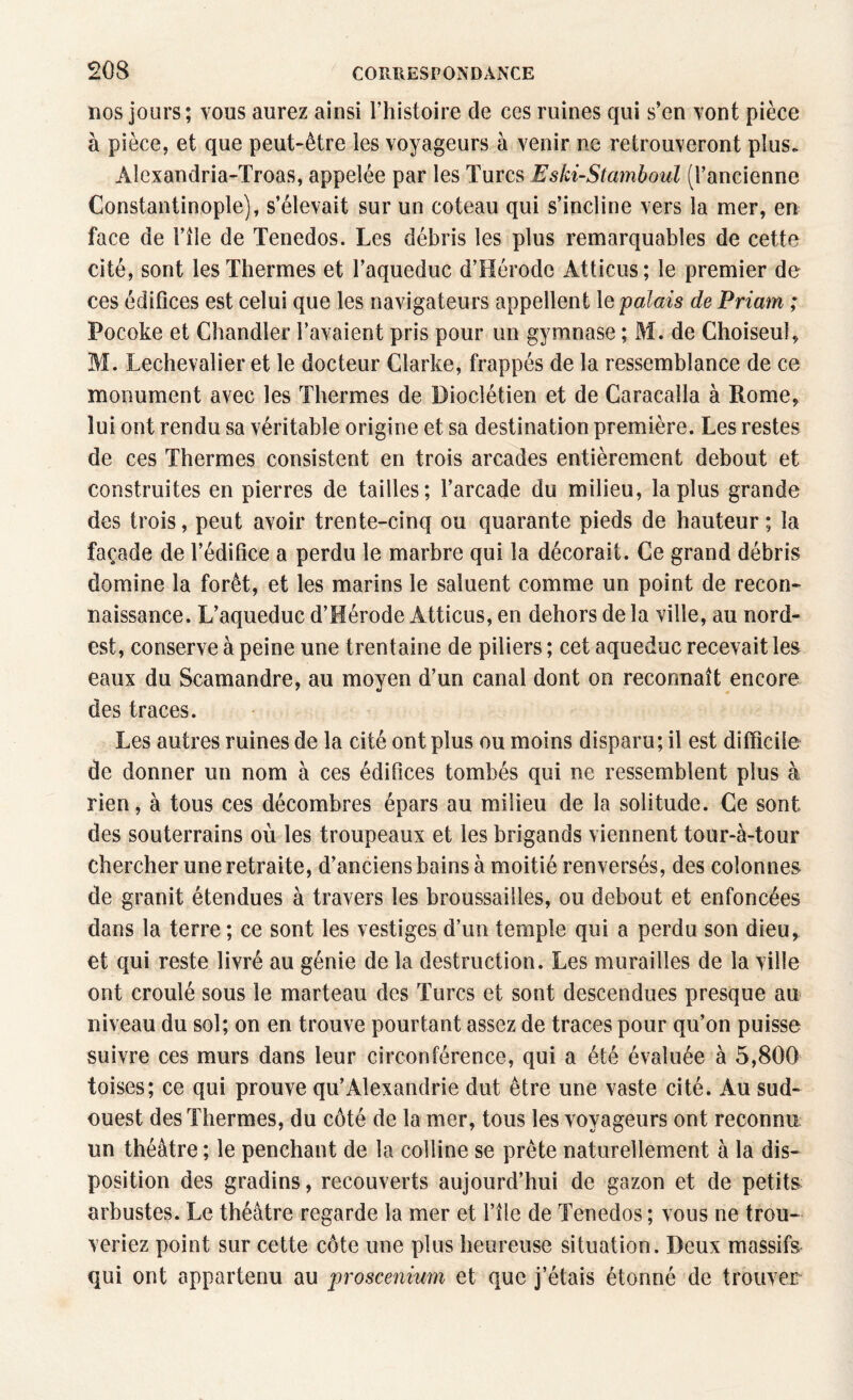 dos jours; vous aurez ainsi l’histoire de ces ruines qui s’en vont pièce à pièce, et que peut-être les voyageurs à venir ne retrouveront plus. Âlexandria-Troas, appelée par les Turcs Eski-Stamboul (l’ancienne Constantinople), s’élevait sur un coteau qui s’incline vers la mer, en face de i’île de Tenedos. Les débris les plus remarquables de cette cité, sont les Thermes et l’aqueduc d’Hérode Atticus; le premier de ces édifices est celui que les navigateurs appellent le palais de Priam ; Pocoke et Chandler l’avaient pris pour un gymnase ; M. de Choiseul, M. Lechevalier et le docteur Clarke, frappés de la ressemblance de ce monument avec les Thermes de Dioclétien et de Caracalla à Rome, lui ont rendu sa véritable origine et sa destination première. Les restes de ces Thermes consistent en trois arcades entièrement debout et construites en pierres de tailles; l’arcade du milieu, la plus grande des trois, peut avoir trente-cinq ou quarante pieds de hauteur; la façade de l’édifice a perdu le marbre qui la décorait. Ce grand débris domine la forêt, et les marins le saluent comme un point de recon¬ naissance. L’aqueduc d’Hérode Atticus, en dehors de la ville, au nord- est, conserve à peine une trentaine de piliers ; cet aqueduc recevait les eaux du Scamandre, au moyen d’un canal dont on reconnaît encore des traces. Les autres ruines de la cité ont plus ou moins disparu; il est difficile de donner un nom à ces édifices tombés qui ne ressemblent plus à rien, à tous ces décombres épars au milieu de la solitude. Ce sont des souterrains où les troupeaux et les brigands viennent tour-à-tour chercher une retraite, d’anciens bains à moitié renversés, des colonnes de granit étendues à travers les broussailles, ou debout et enfoncées dans la terre; ce sont les vestiges d’un temple qui a perdu son dieu, et qui reste livré au génie de la destruction. Les murailles de la ville ont croulé sous le marteau des Turcs et sont descendues presque au niveau du sol; on en trouve pourtant assez de traces pour qu’on puisse suivre ces murs dans leur circonférence, qui a été évaluée à 5,800 toises; ce qui prouve qu’Alexandrie dut être une vaste cité. Au sud- ouest des Thermes, du côté de la mer, tous les voyageurs ont reconnu un théâtre ; le penchant de la colline se prête naturellement à la dis¬ position des gradins, recouverts aujourd’hui de gazon et de petits arbustes. Le théâtre regarde la mer et l’île de Tenedos ; vous ne trou¬ veriez point sur cette côte une plus heureuse situation. Deux massifs qui ont appartenu au proscenium et que j’étais étonné de trouver