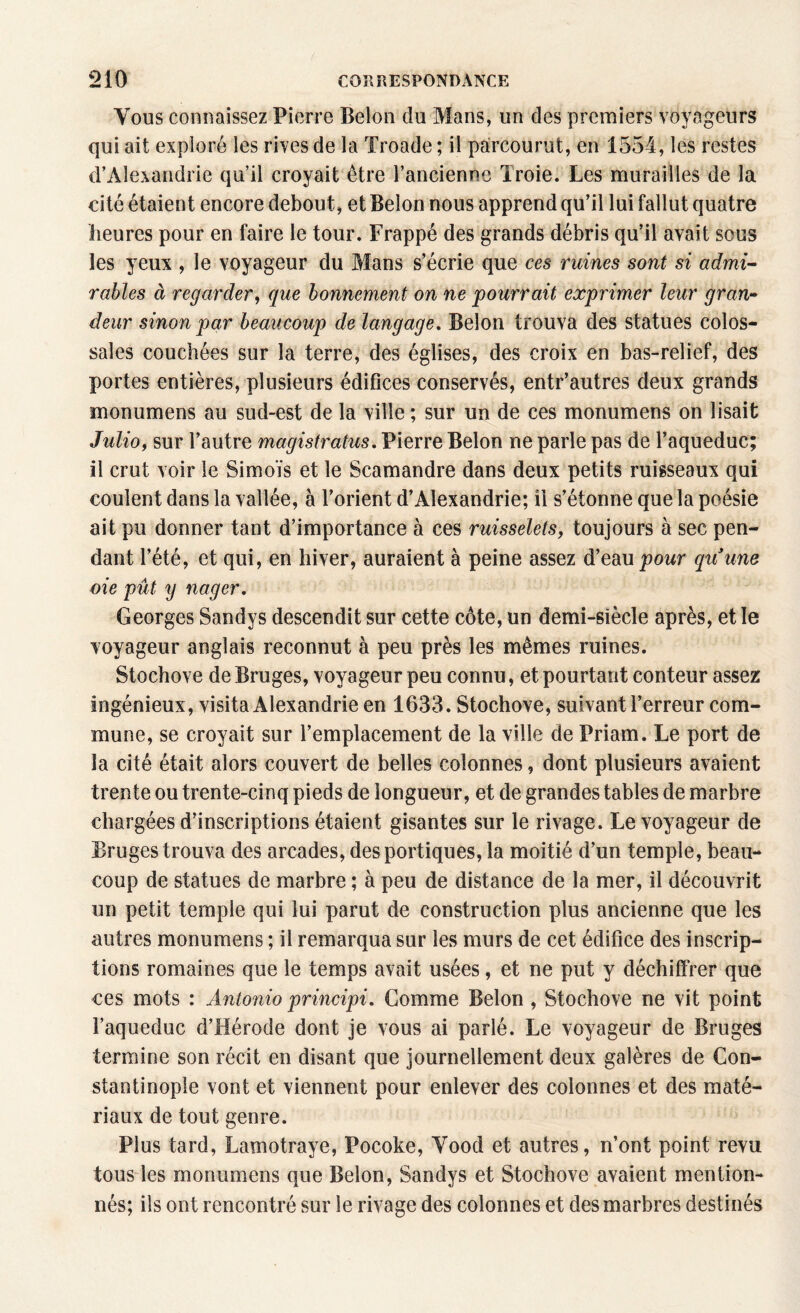 Vous connaissez Pierre Belon du Mans, un des premiers voyageurs qui ait exploré les rives de la Troade ; il parcourut, en 1554, les restes d’Alexandrie qu’il croyait être l’ancienne Troie. Les murailles de la cité étaient encore debout, et Belon nous apprend qu’il lui fallut quatre heures pour en faire le tour. Frappé des grands débris qu’il avait sous les yeux , le voyageur du Mans s’écrie que ces ruines sont si admi¬ rables à regarder, que bonnement on ne pourrait exprimer leur gran¬ deur sinon par beaucoup de langage. Belon trouva des statues colos¬ sales couchées sur la terre, des églises, des croix en bas-relief, des portes entières, plusieurs édifices conservés, entr’autres deux grands monumens au sud-est de la ville ; sur un de ces monumens on lisait Julioy sur l’autre magistrats, Pierre Belon ne parle pas de l’aqueduc; il crut voir le Simoïs et le Scamandre dans deux petits ruisseaux qui coulent dans la vallée, à l’orient d’Alexandrie; il s’étonne que la poésie ait pu donner tant d’importance à ces ruisselets, toujours à sec pen¬ dant l’été, et qui, en hiver, auraient à peine assez d’eau pour quune oie pût y nager. Georges Sandys descendit sur cette côte, un demi-siècle après, et le voyageur anglais reconnut à peu près les mêmes ruines. Stochove de Bruges, voyageur peu connu, et pourtant conteur assez ingénieux, visita Alexandrie en 1633. Stochove, suivant l’erreur com¬ mune, se croyait sur l’emplacement de la ville de Priam. Le port de la cité était alors couvert de belles colonnes, dont plusieurs avaient trente ou trente-cinq pieds de longueur, et de grandes tables de marbre chargées d’inscriptions étaient gisantes sur le rivage. Le voyageur de Bruges trouva des arcades, des portiques, la moitié d’un temple, beau¬ coup de statues de marbre ; à peu de distance de la mer, il découvrit un petit temple qui lui parut de construction plus ancienne que les autres monumens ; il remarqua sur les murs de cet édifice des inscrip¬ tions romaines que le temps avait usées, et ne put y déchiffrer que ces mots : Antonio principi. Comme Belon , Stochove ne vit point l’aqueduc d’Hérode dont je vous ai parlé. Le voyageur de Bruges termine son récit en disant que journellement deux galères de Con¬ stantinople vont et viennent pour enlever des colonnes et des maté¬ riaux de tout genre. Plus tard, Lamotraye, Pocoke, Yood et autres, n’ont point revu tous les monumens que Belon, Sandys et Stochove avaient mention¬ nés; ils ont rencontré sur le rivage des colonnes et des marbres destinés