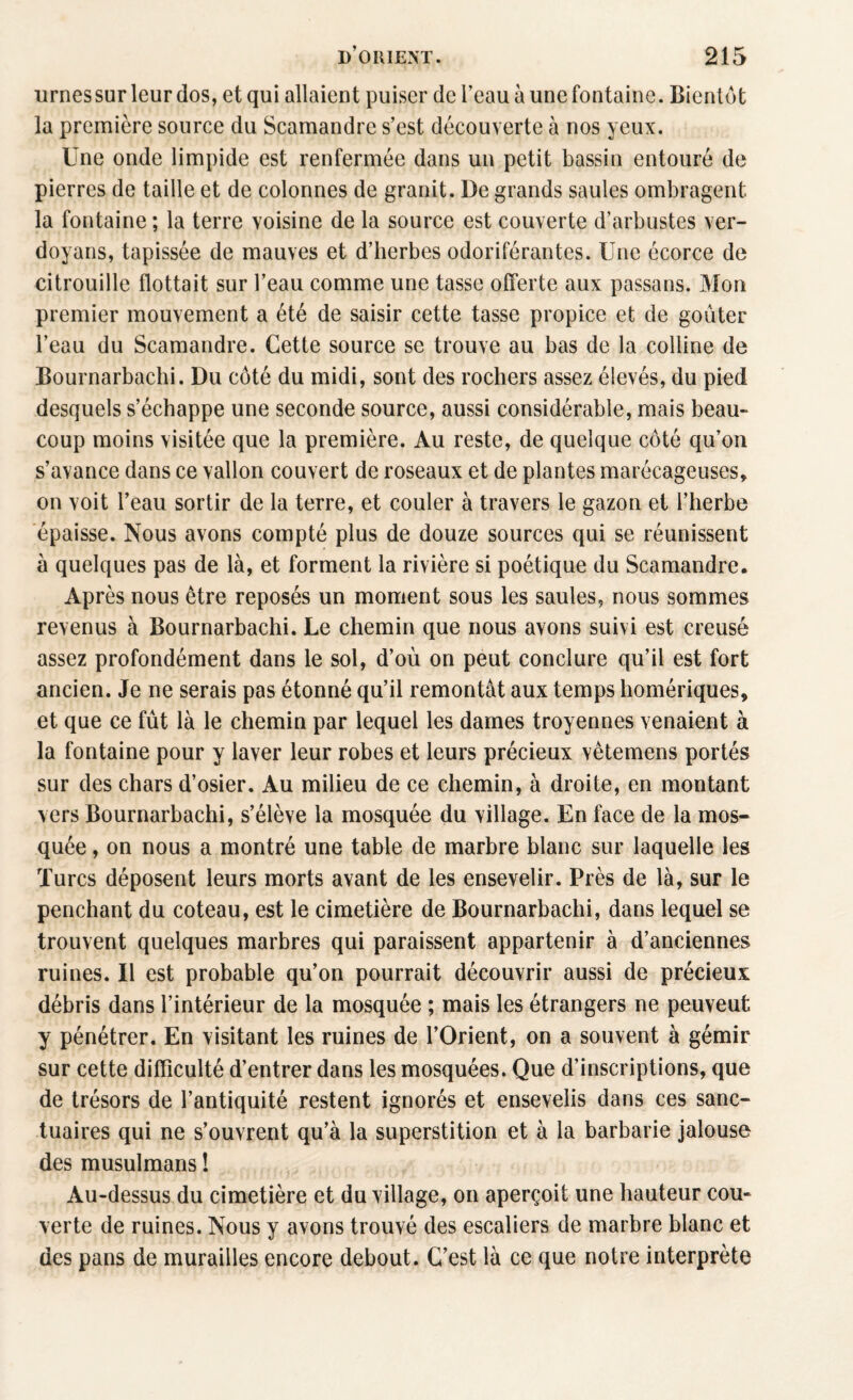 urnessur leur dos, et qui allaient puiser de l’eau à une fontaine. Bientôt la première source du Scamandre s’est découverte à nos yeux. Une onde limpide est renfermée dans un petit bassin entouré de pierres de taille et de colonnes de granit. De grands saules ombragent, la fontaine ; la terre voisine de la source est couverte d’arbustes ver- doyans, tapissée de mauves et d’herbes odoriférantes. Une écorce de citrouille flottait sur l’eau comme une tasse offerte aux passans. Mon premier mouvement a été de saisir cette tasse propice et de goûter l’eau du Scamandre. Cette source se trouve au bas de la colline de Bournarbachi. Du côté du midi, sont des rochers assez élevés, du pied desquels s’échappe une seconde source, aussi considérable, mais beau» coup moins visitée que la première. Au reste, de quelque côté qu’on s’avance dans ce vallon couvert de roseaux et de plantes marécageuses, on voit l’eau sortir de la terre, et couler à travers le gazon et l’herbe épaisse. Nous avons compté plus de douze sources qui se réunissent à quelques pas de là, et forment la rivière si poétique du Scamandre. Après nous être reposés un moment sous les saules, nous sommes revenus à Bournarbachi. Le chemin que nous avons suivi est creusé assez profondément dans le sol, d’où on peut conclure qu’il est fort ancien. Je ne serais pas étonné qu’il remontât aux temps homériques, et que ce fût là le chemin par lequel les dames troyennes venaient à la fontaine pour y laver leur robes et leurs précieux vêtemens portés sur des chars d’osier. Au milieu de ce chemin, à droite, en montant vers Bournarbachi, s’élève la mosquée du village. En face de la mos¬ quée , on nous a montré une table de marbre blanc sur laquelle les Turcs déposent leurs morts avant de les ensevelir. Près de là, sur le penchant du coteau, est le cimetière de Bournarbachi, dans lequel se trouvent quelques marbres qui paraissent appartenir à d’anciennes ruines. Il est probable qu’on pourrait découvrir aussi de précieux débris dans l’intérieur de la mosquée ; mais les étrangers ne peuveut y pénétrer. En visitant les ruines de l’Orient, on a souvent à gémir sur cette difficulté d’entrer dans les mosquées. Que d’inscriptions, que de trésors de l’antiquité restent ignorés et ensevelis dans ces sanc¬ tuaires qui ne s’ouvrent qu’à la superstition et à la barbarie jalouse des musulmans î Au-dessus du cimetière et du village, on aperçoit une hauteur cou» verte de ruines. Nous y avons trouvé des escaliers de marbre blanc et des pans de murailles encore debout. C’est là ce que notre interprète