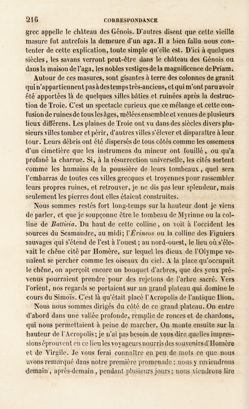 grec appelle le château des Génois. D’autres disent que cette vieille masure fut autrefois la demeure d’un aga. Il a bien fallu nous con¬ tenter de cette explication, toute simple qu’elle est. D’ici à quelques siècles, les savans verront peut-être dans le château des Génois ou dans la maison del’aga, les nobles vestiges de la magnificence dePriam. Autour de ces masures, sont gisantes à terre des colonnes de granit qui n’appartiennent pas à des temps très-anciens, et qui m’ont paru avoir été apportées là de quelques villes bâties et ruinées après la destruc¬ tion de Troie. C’est un spectacle curieux que ce mélange et cette con¬ fusion de ruines de tous les âges, mêlées ensemble et venues de plusieurs lieux différens. Les plaines de Troie ont vu dans des siècles divers plu¬ sieurs villes tomber et périr, d’autres villes s’élever et disparaître à leur tour. Leurs débris ont été dispersés de tous côtés comme les ossemens d’un cimetière que les instrumens du mineur ont fouillé, ou qu’a profané la charrue. Si, à la résurrection universelle, les cités sortent comme les humains de la poussière de leurs tombeaux, quel sera l’embarras de toutes ces villes grecques et troyennespour rassembler leurs propres ruines, et retrouver, je ne dis pas leur splendeur, mais seulement les pierres dont elles étaient construites. Nous sommes restés fort long-temps sur la hauteur dont je viens de parler, et que je soupçonne être le tombeau de Myrinne ou la col¬ line de Battieia. Du haut de cette colline, on voit à l’occident les sources du Scamandre, au midi; YÈrineos ou la colline des Figuiers sauvages qui s’étend de l’est à l’ouest ; au nord-ouest, le lieu où s’éle¬ vait le chêne cité par Homère, sur lequel les dieux de l’Olympe ve¬ naient se percher comme les oiseaux du ciel. A la place qu’occupait le chêne, on aperçoit encore un bouquet d’arbres, que des yeux pré¬ venus pourraient prendre pour des rejetons de l’arbre sacré. Vers l’orient, nos regards se portaient sur un grand plateau qui domine le cours du Simoïs. C’est là qu’était placé î’Acropolis de l’antique Ilion. Nous nous sommes dirigés du côté de ce grand plateau. On entre d’abord dans une vallée profonde, remplie de ronces et de chardons, qui nous permettaient à peine de marcher. On monte ensuite sur la hauteur de l’Acropolis ; je n’ai pas besoin de vous dire quelles impres¬ sions éprouvent en ce lieu les voyageurs nourris des souvenirs d’Homère et de Virgile. Je vous ferai connaître en peu de mots ce que nous avons remarqué dans notre première promenade ; nous y reviendrons demain , après-demain , pendant plusieurs jours; nous viendrons lire