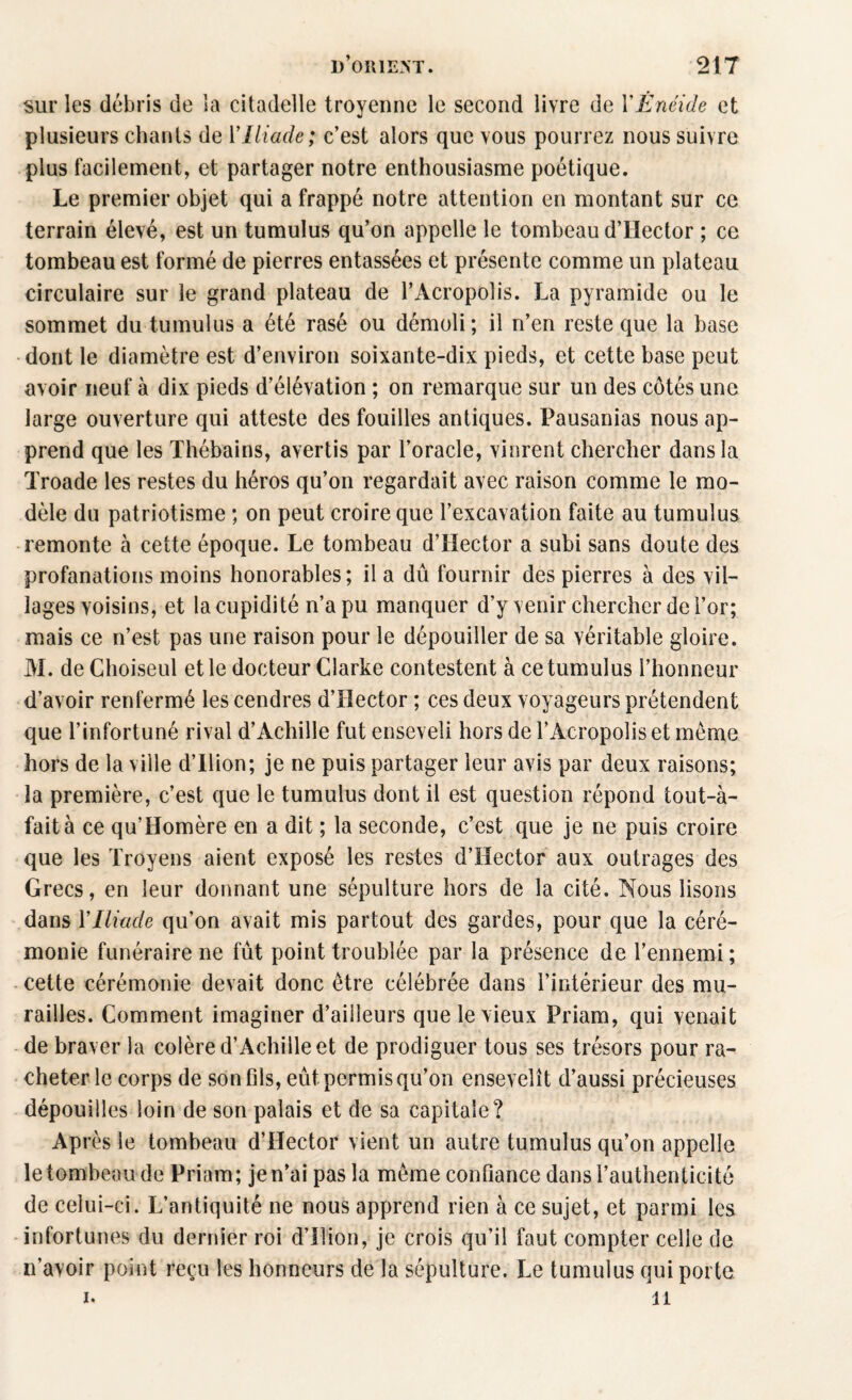 sur les débris de la citadelle troyenne le second livre de Y Enéide et plusieurs chants de Y Iliade; c’est alors que vous pourrez nous suivre plus facilement, et partager notre enthousiasme poétique. Le premier objet qui a frappé notre attention en montant sur ce terrain élevé, est un tumulus qu’on appelle le tombeau d’Hector ; ce tombeau est formé de pierres entassées et présente comme un plateau circulaire sur le grand plateau de l’Acropolis. La pyramide ou le sommet du tumulus a été rasé ou démoli; il n’en reste que la base dont le diamètre est d’environ soixante-dix pieds, et cette base peut avoir neuf à dix pieds d’élévation ; on remarque sur un des côtés une large ouverture qui atteste des fouilles antiques. Pausanias nous ap¬ prend que les Thébains, avertis par l’oracle, vinrent chercher dans la Troade les restes du héros qu’on regardait avec raison comme le mo¬ dèle du patriotisme ; on peut croire que l’excavation faite au tumulus remonte à cette époque. Le tombeau d’Hector a subi sans doute des profanations moins honorables ; il a dû fournir des pierres à des vil¬ lages voisins, et la cupidité n’a pu manquer d’y venir chercher de l’or; mais ce n’est pas une raison pour le dépouiller de sa véritable gloire. M. de Choiseul et le docteur Clarke contestent à ce tumulus l’honneur d’avoir renfermé les cendres d’Hector ; ces deux voyageurs prétendent que l’infortuné rival d’Achille fut enseveli hors de l’Acropolis et même hors de la ville d’Ilion; je ne puis partager leur avis par deux raisons; la première, c’est que le tumulus dont il est question répond tout-à- faità ce qu’Homère en a dit ; la seconde, c’est que je ne puis croire que les Troyens aient exposé les restes d’Hector aux outrages des Grecs, en leur donnant une sépulture hors de la cité. Nous lisons dans Y Iliade qu’on avait mis partout des gardes, pour que la céré¬ monie funéraire ne fût point troublée par la présence de l’ennemi; cette cérémonie devait donc être célébrée dans l’intérieur des mu¬ railles. Comment imaginer d’ailleurs que le vieux Priam, qui venait de braver la colère d’Achille et de prodiguer tous ses trésors pour ra¬ cheter le corps de son fils, eût permis qu’on ensevelît d’aussi précieuses dépouilles loin de son palais et de sa capitale? Après le tombeau d’Hector vient un autre tumulus qu’on appelle le tombeau de Priam; je n’ai pas la même confiance dans l’authenticité de celui-ci. L’antiquité ne nous apprend rien à ce sujet, et parmi les infortunes du dernier roi d’Ilion, je crois qu’il faut compter celle de n’avoir point reçu les honneurs de la sépulture. Le tumulus qui porte i* il