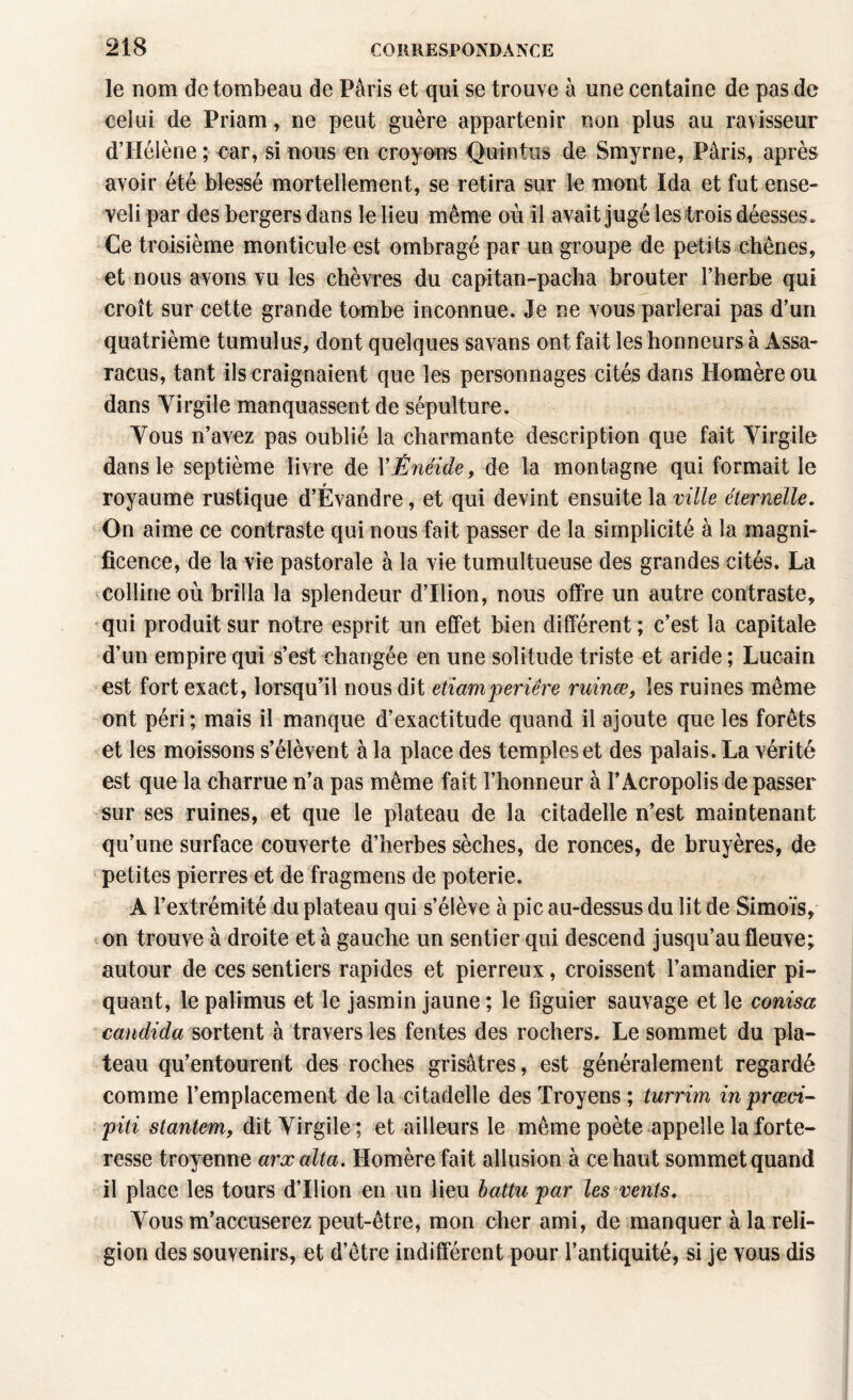 le nom de tombeau de Paris et qui se trouve à une centaine de pas de celui de Priam, ne peut guère appartenir non plus au ravisseur d’Hélène ; oar, si nous en croyons Qu in tus de Smyrne, Paris, après avoir été blessé mortellement, se retira sur le mont Ida et fut ense- veli par des bergers dans le lieu même où il avait jugé les trois déesses» Ce troisième monticule est ombragé par un groupe de petits chênes, et nous avons vu les chèvres du capitan-pacha brouter l’herbe qui croît sur cette grande tombe inconnue. Je ne vous parlerai pas d’un quatrième tumulus, dont quelques savans ont fait les honneurs à Assa- racus, tant ils craignaient que les personnages cités dans Homère ou dans Virgile manquassent de sépulture. Vous n’avez pas oublié la charmante description que fait Virgile dans le septième livre de YÈnéide, de la montagne qui formait le royaume rustique d’Évandre, et qui devint ensuite la ville éternelle. On aime ce contraste qui nous fait passer de la simplicité à la magni¬ ficence, de la vie pastorale à la vie tumultueuse des grandes cités. La colline où brilla la splendeur d’Ilion, nous offre un autre contraste, qui produit sur notre esprit un effet bien différent; c’est la capitale d’un empire qui s’est changée en une solitude triste et aride ; Lucain est fort exact, lorsqu’il nous dit etiamperiêre ruinœ, les ruines même ont péri ; mais il manque d’exactitude quand il ajoute que les forêts et les moissons s’élèvent à la place des temples et des palais. La vérité est que la charrue n’a pas même fait l’honneur à l’Acropolis de passer sur ses ruines, et que le plateau de la citadelle n’est maintenant qu’une surface couverte d’herbes sèches, de ronces, de bruyères, de petites pierres et de fragmens de poterie. A l’extrémité du plateau qui s’élève à pic au-dessus du lit de Simoïs, on trouve à droite et à gauche un sentier qui descend jusqu’au fleuve; autour de ces sentiers rapides et pierreux, croissent l’amandier pi¬ quant, le palimus et le jasmin jaune ; le figuier sauvage et le conisa caudida sortent à travers les fentes des rochers. Le sommet du pla¬ teau qu’entourent des roches grisâtres, est généralement regardé comme remplacement de la citadelle des Troyens ; turrim inprœci- piti stantem, dit Virgile ; et ailleurs le même poète appelle la forte¬ resse troyenne arxalta. Homère fait allusion à ce haut sommet quand il place les tours d’Ilion en un lieu battu par les vents. Vous m’accuserez peut-être, mon cher ami, de manquer à la reli¬ gion des souvenirs, et d’être indifférent pour l’antiquité, si je vous dis