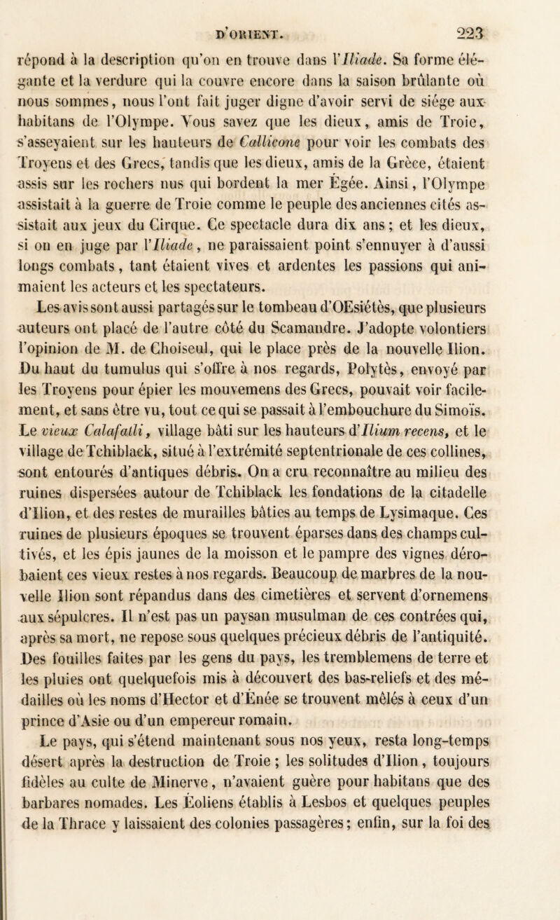 répond à la description qu’on en trouve dans XIliade. Sa forme élé¬ gante et la verdure qui la couvre encore dans la saison brûlante où nous sommes, nous l’ont fait juger digne d’avoir servi de siège aux- habitans de l’Olympe. Vous savez que les dieux, amis de Troie, s’asseyaient sur les hauteurs de Callicone pour voir les combats des Troyens et des Grecs, tandis que les dieux, amis de la Grèce, étaient assis sur les rochers nus qui bordent la mer Egée. Ainsi, l’Olympe assistait à la guerre de Troie comme le peuple des anciennes cités as¬ sistait aux jeux du Cirque. Ce spectacle dura dix ans ; et les dieux, si on en juge par l'Iliade, ne paraissaient point s’ennuyer à d’aussi longs combats, tant étaient vives et ardentes les passions qui ani¬ maient les acteurs et les spectateurs. Les avis sont aussi partagés sur le tombeau d’OEsiétès, que plusieurs auteurs ont placé de l’autre côté du Scamandre. J’adopte volontiers l’opinion de M. de Choiseul, qui le place près de la nouvelle Ilion. Du haut du tumulus qui s’offre à nos regards, Polytès, envoyé par les Troyens pour épier les mouvemens des Grecs, pouvait voir facile¬ ment, et sans être vu, tout ce qui se passait à l’embouchure du Simoïs. Le vieux Calafatli, village bâti sur les hauteurs ô! Ilium recens, et le village deTchiblack, situé à l’extrémité septentrionale de ces collines, sont entourés d’antiques débris. On a cru reconnaître au milieu des ruines dispersées autour de Tchiblack les fondations de la citadelle d’Ilion, et des restes de murailles bâties au temps de Lysimaque. Ces ruines de plusieurs époques se trouvent éparses dans des champs cul¬ tivés, et les épis jaunes de la moisson et le pampre des vignes déro¬ baient ces vieux restes à nos regards. Beaucoup de marbres de la nou¬ velle Ilion sont répandus dans des cimetières et servent d’ornemens aux sépulcres. Il n’est pas un paysan musulman de ces contrées qui, après sa mort, ne repose sous quelques précieux débris de l’antiquité. Des fouilles faites par les gens du pays, les tremblemens de terre et les pluies ont quelquefois mis à découvert des bas-reliefs et des mé¬ dailles où les noms d’Hector et d’Ènée se trouvent mêlés à ceux d’un prince d’Asie ou d’un empereur romain. Le pays, qui s’étend maintenant sous nos yeux, resta long-temps désert après la destruction de Troie ; les solitudes d’Ilion, toujours fidèles au culte de Minerve, n’avaient guère pour habitans que des barbares nomades. Les Éoliens établis à Lesbos et quelques peuples de la Thrace y laissaient des colonies passagères; enfin, sur la foi des