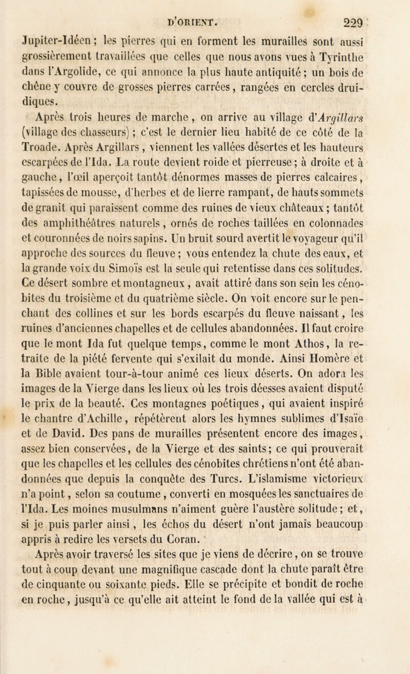 Jupiter-Idéen ; les pierres qui en forment les murailles sont aussi grossièrement travaillées que celles que nous avons vues à Tyrinthe dans l’Argolide, ce qui annonce la plus haute antiquité; un bois de chêne y couvre de grosses pierres carrées, rangées en cercles drui¬ diques. Après trois heures de marche, on arrive au village d’Argillars (village des chasseurs) ; c’est le dernier lieu habité de ce côté de la Troade. Après Argillars, viennent les vallées désertes et les hauteurs escarpées de l’Ida. La route devient roide et pierreuse ; à droite et à gauche, l’œil aperçoit tantôt dénormes masses de pierres calcaires, tapissées de mousse, d’herbes et de lierre rampant, de hauts sommets de granit qui paraissent comme des ruines de vieux châteaux ; tantôt des amphithéâtres naturels, ornés de roches taillées en colonnades et couronnées de noirs sapins. Un bruit sourd avertit le voyageur qu’il approche des sources du fleuve ; vous entendez la chute des eaux, et la grande voix du Simoïs est la seule qui retentisse dans ces solitudes. Ce désert sombre et montagneux, avait attiré dans son sein les céno¬ bites du troisième et du quatrième siècle. On voit encore sur le pen¬ chant des collines et sur les bords escarpés du fleuve naissant, les ruines d’anciennes chapelles et de cellules abandonnées. Il faut croire que le mont Ida fut quelque temps, comme le mont Athos, la re¬ traite de la piété fervente qui s’exilait du monde. Ainsi Homère et la Bible avaient tour-à-tour animé ces lieux déserts. On adora les images de la Yierge dans les lieux où les trois déesses avaient disputé le prix de la beauté. Ces montagnes poétiques, qui avaient inspiré le chantre d’Achille, répétèrent alors les hymnes sublimes d’Isaïe et de David. Des pans de murailles présentent encore des images, assez bien conservées, de la Yierge et des saints; ce qui prouverait que les chapelles et les cellules des cénobites chrétiens n’ont été aban¬ données que depuis la conquête des Turcs. L’islamisme victorieux n’a point, selon sa coutume , converti en mosquées les sanctuaires de l’Ida. Les moines musulmans n’aiment guère l’austère solitude; et, si je puis parler ainsi, les échos du désert n’ont jamais beaucoup appris à redire les versets du Coran. Après avoir traversé les sites que je viens de décrire, on se trouve tout à coup devant une magnifique cascade dont la chute paraît être de cinquante ou soixante pieds. Elle se précipite et bondit de roche en roche, jusqu’à ce qu’elle ait atteint le fond de la vallée qui est à