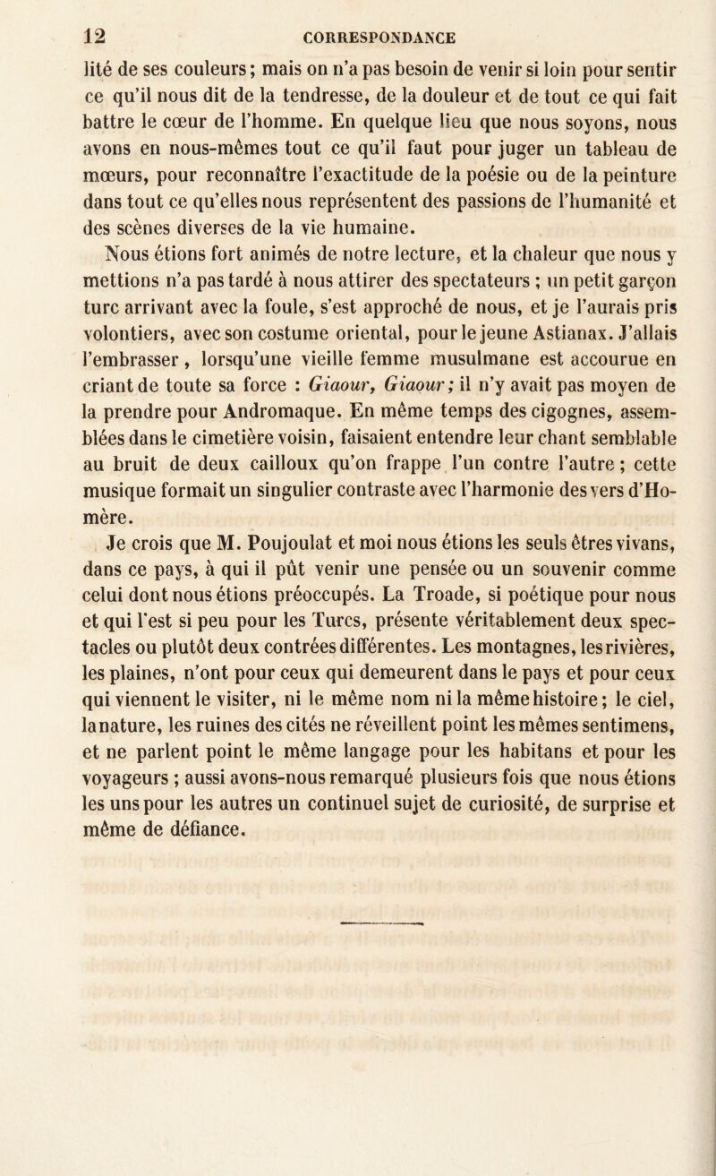 lité de ses couleurs ; mais on n’a pas besoin de venir si loin pour sentir ce qu’il nous dit de la tendresse, de la douleur et de tout ce qui fait battre le cœur de l’homme. En quelque lieu que nous soyons, nous avons en nous-mêmes tout ce qu’il faut pour juger un tableau de mœurs, pour reconnaître l’exactitude de la poésie ou de la peinture dans tout ce qu’elles nous représentent des passions de l’humanité et des scènes diverses de la vie humaine. Nous étions fort animés de notre lecture, et la chaleur que nous y mettions n’a pas tardé à nous attirer des spectateurs ; un petit garçon turc arrivant avec la foule, s’est approché de nous, et je l’aurais pris volontiers, avec son costume oriental, pour le jeune Astianax. J’allais l’embrasser, lorsqu’une vieille femme musulmane est accourue en criant de toute sa force : Giaour, Giaour; il n’y avait pas moyen de la prendre pour Andromaque. En même temps des cigognes, assem¬ blées dans le cimetière voisin, faisaient entendre leur chant semblable au bruit de deux cailloux qu’on frappe l’un contre l’autre ; cette musique formait un singulier contraste avec l’harmonie des vers d’Ho¬ mère. Je crois que M. Poujoulat et moi nous étions les seuls êtres vivans, dans ce pays, à qui il pût venir une pensée ou un souvenir comme celui dont nous étions préoccupés. La Troade, si poétique pour nous et qui l'est si peu pour les Turcs, présente véritablement deux spec¬ tacles ou plutôt deux contrées dilférentes. Les montagnes, les rivières, les plaines, n’ont pour ceux qui demeurent dans le pays et pour ceux qui viennent le visiter, ni le même nom ni la même histoire ; le ciel, lanature, les ruines des cités ne réveillent point les mêmes sentimens, et ne parlent point le même langage pour les habitans et pour les voyageurs ; aussi avons-nous remarqué plusieurs fois que nous étions les uns pour les autres un continuel sujet de curiosité, de surprise et même de défiance.