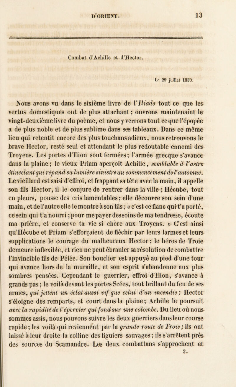 Combat d’Achille et d’Hector. Le 29 juillet 1830. Nous avons vu dans le sixième livre de YIliade tout ce que les vertus domestiques ont de plus attachant ; ouvrons maintenaint le vingt-deuxième livre du poème, et nous y verrons tout ce que l’épopée a de plus noble et de plus sublime dans ses tableaux. Dans ce même lieu qui retentit encore des plus touchans adieux, nous retrouvons le brave Hector, resté seul et attendant le plus redoutable ennemi des Troyens. Les portes d’Ilion sont fermées; l’armée grecque s’avance dans la plaine ; le vieux Priam aperçoit Achille, semblable à Vastre étincelant qui répand sa lumière sinistre au commencement de Vautomne. Le vieillard est saisi d’effroi, et frappant sa tête avec la main, il appelle son fils Hector, il le conjure de rentrer dans la ville ; Hécube, tout en pleurs, pousse des cris lamentables ; elle découvre son sein d’une main, et de l’autre elle le montre à son fils ; « c’est ce flanc qui t’a porté, ce sein qui t’a nourri ; pour me payer des soins de ma tendresse, écoute ma prière, et conserve ta vie si chère aux Troyens. » C’est ainsi qu’Hécube et Priam s’efforçaient de fléchir par leurs larmes et leurs supplications le courage du malheureux Hector ; le héros de Troie demeure inflexible, et rien ne peut ébranler sa résolution de combattre l’invincible fils de Pélée. Son bouclier est appuyé au pied d’une tour qui avance hors de la muraille, et son esprit s’abandonne aux plus sombres pensées. Cependant le guerrier, effroi d’Ilion, s’avance à grands pas ; le voilà devant les portes Scées, tout brillant du feu de ses armes, qui jettent un éclat aussi vif que celui d’un incendie ; Hector s’éloigne des remparts, et court dans la plaine ; Achille le poursuit avec la rapidité de Vépervier qui fond sur une colombe. Du lieu où nous sommes assis, nous pouvons suivre les deux guerriers dans leur course rapide ; les voilà qui reviennent par la grande route de Troie ; ils ont laissé à leur droite la colline des figuiers sauvages ; ils s’arrêtent près des sources du Scamandre. Les deux combattans s’approchent et 3..