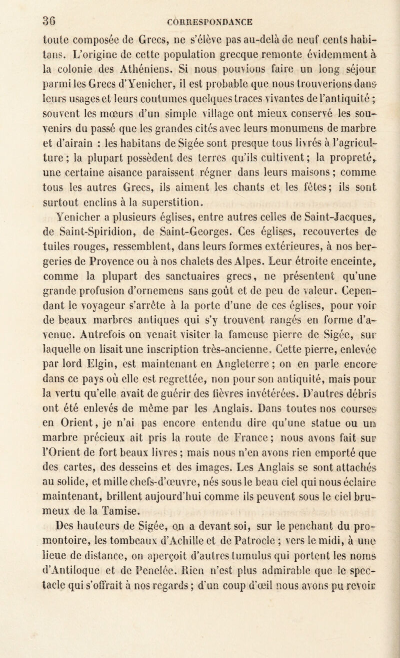 toute composée de Grecs, ne s’élève pas au-delà de neuf cents habi¬ tons. L’origine de cette population grecque remonte évidemment à- la colonie des Athéniens. Si nous pouvions faire un long séjour parmi les Grecs d’Yenicher, il est probable que nous trouverions dans- leurs usages et leurs coutumes quelques traces vivantes de l’antiquité ; souvent les mœurs d’un simple village ont mieux conservé les sou¬ venirs du passé que les grandes cités avec leurs monumens de marbre et d’airain : les habitons de Sigée sont presque tous livrés à l’agricul¬ ture ; la plupart possèdent des terres qu’ils cultivent ; la propreté* une certaine aisance paraissent régner dans leurs maisons ; comme tous les autres Grecs, ils aiment les chants et les fêtes; ils sont surtout enclins à la superstition. Yenicher a plusieurs églises, entre autres celles de Saint-Jacques* de Saint-Spiridion, de Saint-Georges. Ces églises, recouvertes de tuiles rouges, ressemblent, dans leurs formes extérieures, à nos ber¬ geries de Provence ou à nos chalets des Alpes. Leur étroite enceinte* comme la plupart des sanctuaires grecs, ne présentent qu’une grande profusion d’ornemens sans goût et de peu de valeur. Cepen¬ dant le voyageur s’arrête à la porte d’une de ces églises, pour voir de beaux marbres antiques qui s’y trouvent rangés en forme d’a¬ venue. Autrefois on venait visiter la fameuse pierre de Sigée, sur laquelle on lisait une inscription très-ancienne. Cette pierre, enlevée par lord Elgin, est maintenant en Angleterre ; on en parle encore dans ce pays où elle est regrettée, non pour son antiquité, mais pour la vertu qu’elle avait de guérir des fièvres invétérées. D’autres débris ont été enlevés de même par les Anglais. Dans toutes nos courses en Orient, je n’ai pas encore entendu dire qu’une statue ou un marbre précieux ait pris la route de France; nous avons fait sur l’Orient de fort beaux livres ; mais nous n’en avons rien emporté que des cartes, des desseins et des images. Les Anglais se sont attachés au solide, et mille chefs-d’œuvre, nés sous le beau ciel qui nous éclaire maintenant, brillent aujourd’hui comme ils peuvent sous le ciel bru¬ meux de la Tamise. Des hauteurs de Sigée, on a devant soi, sur le penchant du pro¬ montoire, les tombeaux d’Achille et de Patrocle ; vers le midi, à une lieue de distance, on aperçoit d’autres tumulus qui portent les noms d’Antiloque et de Peneiée. Rien n’est plus admirable que le spec¬ tacle qui s’offrait à nos regards ; d’un coup d’œil nous avons pu revoir