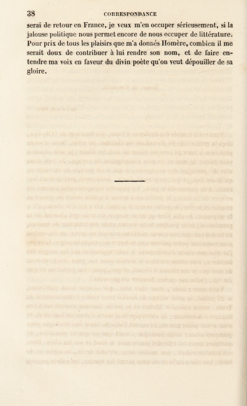 serai de retour en France, je veux m’en occuper sérieusement, si la jalouse politique nous permet encore de nous occuper de littérature. Pour prix de tous les plaisirs que m’a donnés Homère, combien il me serait doux de contribuer à lui rendre son nom, et de faire en¬ tendre ma voix en faveur du divin poète qu’on veut dépouiller de sa gloire.