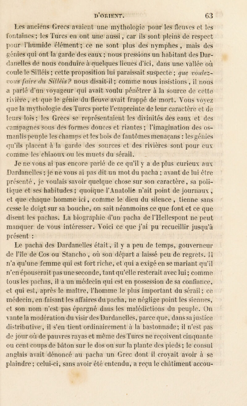 Les anciens Grecs avaient une mythologie pour les fleuves et les fontaines ; les Turcs en ont une aussi, car ils sont pleins de respect pour l’humide élément; ce ne sont plus des nymphes, mais des génies qui ont la garde des eaux ; nous pressions un habitant des Dar¬ danelles de nous conduire à quelques lieues d’ici, dans une vallée où coule le Silléis ; cette proposition lui paraissait suspecte ; que vouiez- vous faire du Sillets P nous disait-il ; comme nous insistions , il nous a parlé d’un voyageur qui avait voulu pénétrer à la source de cette rivière, et que le génie du fleuve avait frappé de mort. Tous voyez que la mythologie des Turcs porte l’empreinte de leur caractère et de leurs lois; les Grecs se représentaient les divinités des eaux et des campagnes sous des formes douces et riantes ; l’imagination des os- manlis peuple les champs et les bois de fantômes menaçans : les génies qu’ils placent à la garde des sources et des rivières sont pour eux comme les chiaoux ou les muets du sérail. Je ne vous ai pas encore parlé de ce qu’il y a de plus curieux aux Dardanelles ; je ne vous ai pas dit un mot du pacha ; avant de lui être présenté , je voulais savoir quelque chose sur son caractère, sa poli¬ tique et ses habitudes ; quoique l’Anatolie n’ait point de journaux , et que chaque homme ici, comme le dieu du silence, tienne sans cesse le doigt sur sa bouche, on sait néanmoins ce que font et ce que disent les pachas. La biographie d’un pacha de l’Hellespont ne peut manquer de vous intéresser. Yoici ce que j’ai pu recueillir jusqu’à présent : Le pacha des Dardanelles était, il y a peu de temps, gouverneur de l’île de Cos ou Stancho , où son départ a laissé peu de regrets. Il n’a qu’une femme qui est fort riche, et qui a exigé en se mariant qu’il n’en épouserait pas une seconde, tant qu’elle resterait avec lui ; comme tous les pachas, il a un médecin qui est en possession de sa confiance, et qui est, après le maître, l’homme le plus important du sérail; ce médecin, en faisant les affaires du pacha, ne néglige point les siennes, et son nom n’est pas épargné dans les malédictions du peuple. On vante la modération du visir des Dardanelles, parce que, dans sa justice distributive, il s’en tient ordinairement à la bastonnade; il n’est pas de jour où de pauvres rayas et même des Turcs ne reçoivent cinquante ou cent coups de bâton sur le dos ou sur la plante des pieds ; le consul anglais avait dénoncé au pacha un Grec dont il croyait avoir à se plaindre ; celui-ci, sans avoir été entendu, a reçu le châtiment accou-