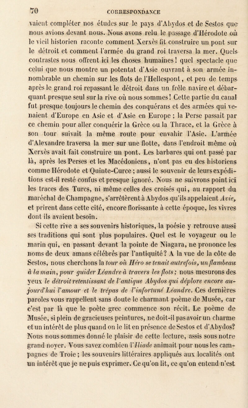 *70 vaient compléter nos études sur le pays d’Àbydos et de Sestos que nous avions devant nous. Nous avons relu le passage d’Hérodote où le vieil historien raconte comment Xerxès fit construire un pont sur le détroit et comment l’armée du grand roi traversa la mer. Quels contrastes nous offrent ici les choses humaines ! quel spectacle que celui que nous montre un potentat d’Asie ouvrant à son armée in¬ nombrable un chemin sur les flots de l’Hellespont, et peu de temps après le grand roi repassant le détroit dans un frêle navire et débar¬ quant presque seul sur la rive où nous sommes! Cette partie du canal fut presque toujours le chemin des conquérans et des armées qui ve¬ naient d’Europe en Asie et d’Asie en Europe ; la Perse passait par ce chemin pour aller conquérir la Grèce ou la Thrace, et la Grèce à son tour suivait la même route pour envahir l’Asie. L’armée d’Alexandre traversa la mer sur une flotte, dans l’endroit même où Xerxès avait fait construire un pont. Les barbares qui ont passé par là, après les Perses et les Macédoniens, n’ont pas eu des historiens comme Hérodote et Quinte-Curce ; aussi le souvenir de leurs expédi¬ tions est-il resté confus et presque ignoré. Nous ne suivrons point ici les traces des Turcs, ni même celles des croisés qui, au rapport du maréchal de Champagne, s’arrêtèrent à Abydos qu’ils appelaient Avie, et prirent dans cette cité, encore florissante à cette époque, les vivres dont ils avaient besoin. Si cette rive a ses souvenirs historiques, la poésie y retrouve aussi ses traditions qui sont plus populaires. Quel est le voyageur ou le marin qui, en passant devant la pointe de Niagara, ne prononce les noms de deux amans célébrés par l’antiquité? A la vue de la côte de Sestos, nous cherchons la tour ou Héro se tenait autrefois, un flambeau à la main, pour guider Léandre à travers les flots; nous mesurons des yeux le détroit retentissant de Vantique Abydos qui déplore encore au¬ jourd'hui Vamour et le trépas de Y infortuné Léandre. Ces dernières paroles vous rappellent sans doute le charmant poème de Musée, car c’est par là que le poète grec commence son récit. Le poème de Musée, si plein de gracieuses peintures, ne doit-il pas avoir un charme et un intérêt de plus quand on le lit en présence de Sestos et d’Abydos? Nous nous sommes donné le plaisir de cette lecture, assis sous notre grand noyer. Vous savez combien l'Iliade animait pour nous les cam¬ pagnes de Troie; les souvenirs littéraires appliqués aux localités ont un intérêt que je ne puis exprimer. Ce qu’on lit, ce qu’on entend n’est