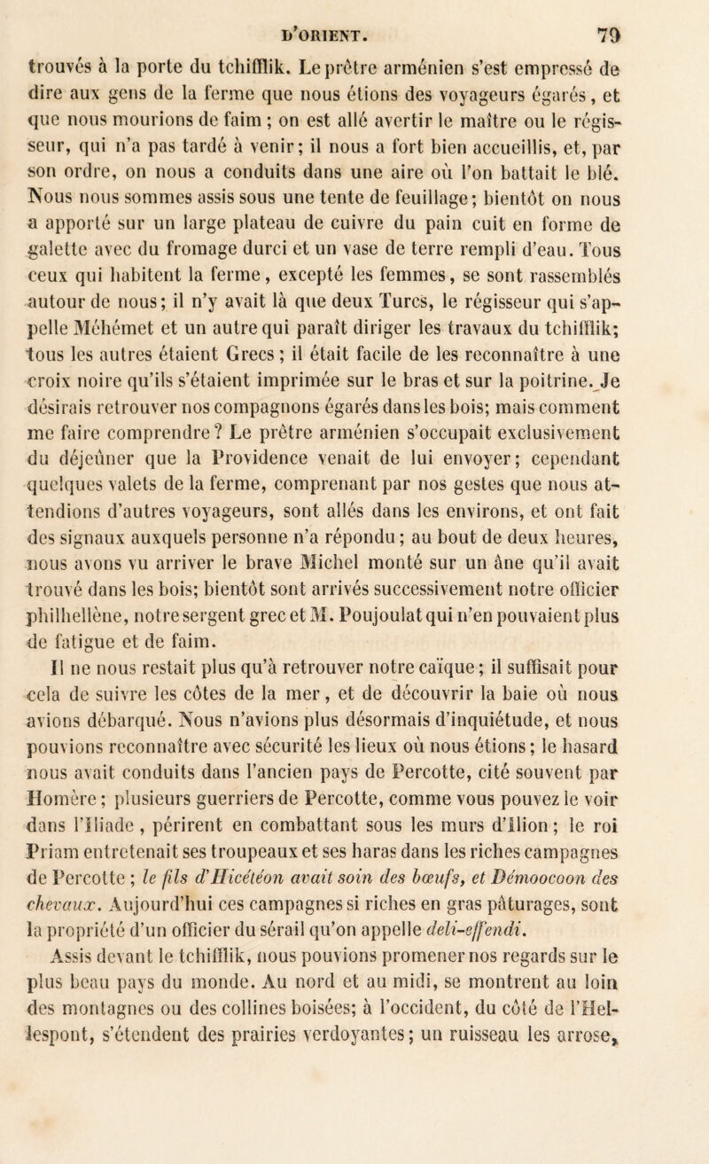 trouvés à la porte du tchifflik. Le prêtre arménien s’est empressé de dire aux gens de la ferme que nous étions des voyageurs égarés, et que nous mourions de faim ; on est allé avertir le maître ou le régis¬ seur, qui n’a pas tardé à venir; il nous a fort bien accueillis, et, par son ordre, on nous a conduits dans une aire où l’on battait le blé. Nous nous sommes assis sous une tente de feuillage; bientôt on nous u apporté sur un large plateau de cuivre du pain cuit en forme de galette avec du fromage durci et un vase de terre rempli d’eau. Tous ceux qui habitent la ferme, excepté les femmes, se sont rassemblés autour de nous; il n’y avait là que deux Turcs, le régisseur qui s’ap¬ pelle Méhémet et un autre qui paraît diriger les travaux du tchifflik; tous les autres étaient Grecs ; il était facile de les reconnaître à une croix noire qu’ils s’étaient imprimée sur le bras et sur la poitrine. Je désirais retrouver nos compagnons égarés dans les bois; mais comment me faire comprendre? Le prêtre arménien s’occupait exclusivement du déjeuner que la Providence venait de lui envoyer; cependant quelques valets de la ferme, comprenant par nos gestes que nous at¬ tendions d’autres voyageurs, sont allés dans les environs, et ont fait des signaux auxquels personne n’a répondu ; au bout de deux heures, nous avons vu arriver le brave Michel monté sur un âne qu’il avait trouvé dans les bois; bientôt sont arrivés successivement notre officier philhellène, notre sergent grec et M. Poujoulat qui n’en pouvaient plus de fatigue et de faim. Il ne nous restait plus qu’à retrouver notre caïque ; il suffisait pour cela de suivre les côtes de la mer, et de découvrir la baie où nous avions débarqué. Nous n’avions plus désormais d’inquiétude, et nous pouvions reconnaître avec sécurité les lieux où nous étions ; le hasard nous avait conduits dans l’ancien pays de Percotte, cité souvent par Homère ; plusieurs guerriers de Percotte, comme vous pouvez le voir dans l’Iliade, périrent en combattant sous les murs d’ilion; le roi Pi iam entretenait ses troupeaux et ses haras dans les riches campagnes de Percotte ; le fils d’Hicétéon avait soin des bœufs, et Démoocoon des chevaux. Aujourd’hui ces campagnes si riches en gras pâturages, sont la propriété d’un officier du sérail qu’on appelle deli-effendi. Assis devant le tchifflik, nous pouvions promener nos regards sur le plus beau pays du monde. Au nord et au midi, se montrent au loin des montagnes ou des collines boisées; à l’occident, du côté de l’Hel- lespont, s’étendent des prairies verdoyantes; un ruisseau les arrose,