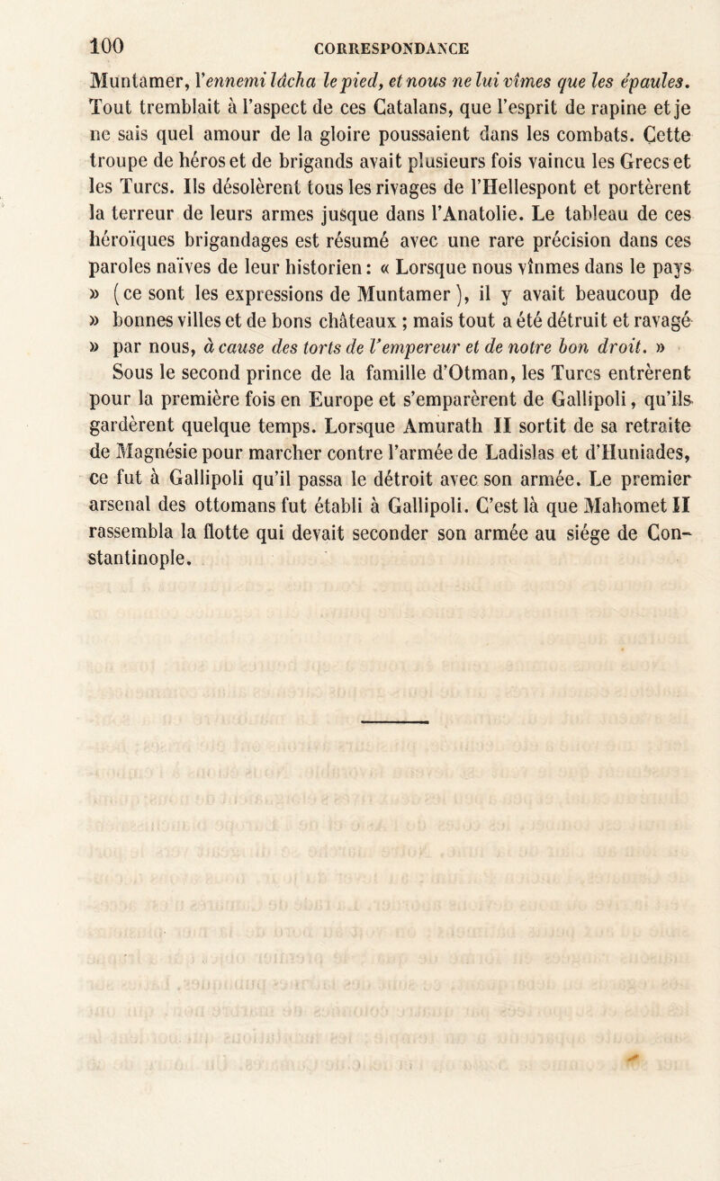 Muntamer, Y ennemi lâcha le pied, et nous nelui vîmes que les épaules. Tout tremblait à l’aspect de ces Catalans, que l’esprit de rapine et je ne sais quel amour de la gloire poussaient dans les combats. Cette troupe de héros et de brigands avait plusieurs fois vaincu les Grecs et les Turcs. Ils désolèrent tous les rivages de l’Hellespont et portèrent la terreur de leurs armes jusque dans l’Anatolie. Le tableau de ces héroïques brigandages est résumé avec une rare précision dans ces paroles naïves de leur historien : « Lorsque nous vînmes dans le pays » (ce sont les expressions de Muntamer), il y avait beaucoup de » bonnes villes et de bons châteaux ; mais tout a été détruit et ravagé » par nous, à cause des torts de Vempereur et de notre bon droit. » Sous le second prince de la famille d’Otman, les Turcs entrèrent pour la première fois en Europe et s’emparèrent de Gallipoli, qu’ils» gardèrent quelque temps. Lorsque Amurath II sortit de sa retraite de Magnésie pour marcher contre l’armée de Ladislas et d’Huniades, ce fut à Gallipoli qu’il passa le détroit avec son armée. Le premier arsenal des ottomans fut établi à Gallipoli. C’est là que Mahomet II rassembla la flotte qui devait seconder son armée au siège de Con¬ stantinople.