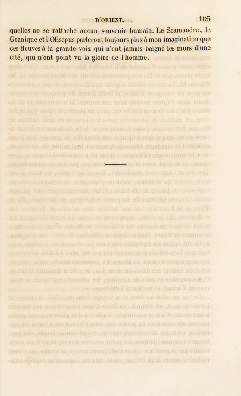 quelles ne se rattache aucun souvenir humain. Le Scamandrc, le Granique et l’OEsepus parleront toujours plus à mon imagination que ces fleuves à la grande voix qui n’ont jamais baigné les murs d’une cité, qui n’ont point vu la gloire de l’homme. !