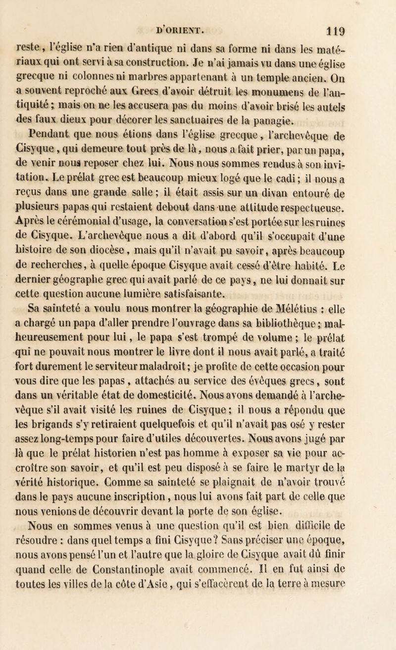 reste, l’église n’a rien d’antique ni dans sa forme ni dans les maté¬ riaux qui ont servi à sa construction. Je n’ai jamais vu dans une église grecque ni colonnes ni marbres appartenant à un temple ancien. On a souvent reproché aux Grecs d’avoir détruit les monumens de l’an¬ tiquité ; mais on ne les accusera pas du moins d’avoir brisé les autels des faux dieux pour décorer les sanctuaires de la paoagie. Pendant que nous étions dans l’église grecque, l’archevêque de Cisyque , qui demeure tout près de là, nous a fait prier, par un papa, de venir noua reposer chez lui. Nous nous sommes rendus à son invi¬ tation. Le prélat grec est beaucoup mieux logé que le cadi ; il nous a reçus dans une grande salle ; il était assis sur un divan entouré de plusieurs papas qui restaient debout dans une attitude respectueuse. Après le cérémonial d’usage, la conversation s’est portée sur lesruines de Cisyque. L’archevêque nous a dit d’abord qu’il s’occupait d’une histoire de son diocèse, mais qu’il n’avait pu savoir, après beaucoup de recherches, à quelle époque Cisyque avait cessé d’être habité. Le dernier géographe grec qui avait parlé de ce pays, ne lui donnait sur cette question aucune lumière satisfaisante. Sa sainteté a voulu nous montrer la géographie de Mélétius : elle a chargé un papa d’aller prendre l’ouvrage dans sa bibliothèque ; mal¬ heureusement pour lui, le papa s’est trompé de volume ; le prélat qui ne pouvait nous montrer le livre dont il nous avait parlé, a traité fort durement le serviteur maladroit ; je profite de cette occasion pour vous dire que les papas, attachés au service des évêques grecs, sont dans un véritable état de domesticité. Nous avons demandé à l’arche¬ vêque s’il avait visité les ruines de Cisyque ; il nous a répondu que les brigands s’y retiraient quelquefois et qu’il n’avait pas osé y rester assez long-temps pour faire d’utiles découvertes. Nous avons jugé par là que le prélat historien n’est pas homme à exposer sa vie pour ac¬ croître son savoir, et qu’il est peu disposé à se faire le martyr de la vérité historique. Comme sa sainteté se plaignait de n’avoir trouvé dans le pays aucune inscription, nous lui avons fait part de celle que nous venions de découvrir devant la porte de son église. Nous en sommes venus à une question qu’il est bien difficile de résoudre : dans quel temps a fini Cisyque? Sans préciser une époque, nous avons pensé l’un et l’autre que la gloire de Cisyque avait dû finir quand celle de Constantinople avait commencé. Il en fut ainsi de toutes les villes de la côte d’Asie, qui s’effacèrent de la terre à mesure