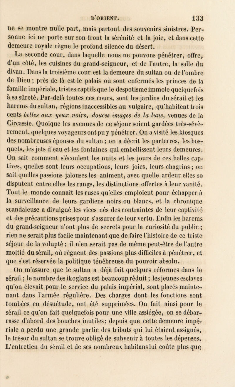 ne se montre nulle part, mais partout des souvenirs sinistres. Per¬ sonne ici ne porte sur son front la sérénité et la joie, et dans cette demeure royale règne le profond silence du désert. La seconde cour, dans laquelle nous ne pouvons pénétrer, offre, d’un côté, les cuisines du grand-seigneur, et de l’autre, la salle du divan. Dans la troisième cour est la demeure du sultan ou de l’ombre de Dieu ; près de là est le palais où sont enfermés les princes de la famille impériale, tristes captifs que le despotisme immole quelquefois à sa sûreté. Par-delà toutes ces cours, sont les jardins du sérail et les harems du sultan, régions inaccessibles au vulgaire, qu’habitent trois cents belles aux yeux noirs, douces images de la lune, venues de la Circassie. Quoique les avenues de ce séjour soient gardées très-sévè¬ rement, quelques voyageurs ont pu y pénétrer. On a visité les kiosques des nombreuses épouses du sultan ; on a décrit les parterres, les bos¬ quets, les jets d’eau et les fontaines qui embellissent leurs demeures. On sait comment s’écoulent les nuits et les jours de ces belles cap¬ tives, quelles sont leurs occupations, leurs joies, leurs chagrins ; on sait quelles passions jalouses les animent, avec quelle ardeur elles se disputent entre elles les rangs, les distinctions offertes à leur vanité. Tout le monde connaît les ruses qu’elles emploient pour échapper à la surveillance de leurs gardiens noirs ou blancs, et la chronique scandaleuse a divulgué les vices nés des contraintes de leur captivité et des précautions prises pour s’assurer de leur vertu. Enfin les harems du grand-seigneur n’ont plus de secrets pour la curiosité du public ; rien ne serait plus facile maintenant que de faire l’histoire de ce triste séjour de la volupté ; il n’en serait pas de même peut-être de l’autre moitié du sérail, où régnent des passions plus difficiles à pénétrer, et que s’est réservée la politique ténébreuse du pouvoir absolu. On m’assure que le sultan a déjà fait quelques réformes dans le sérail ; le nombre des ikoglans est beaucoup réduit ; les jeunes esclaves qu’on élevait pour le service du palais impérial, sont placés mainte¬ nant dans l’armée régulière. Des charges dont les fonctions sont tombées en désuétude, ont été supprimées. On fait ainsi pour le sérail ce qu’on fait quelquefois pour une ville assiégée, on se débar¬ rasse d’abord des bouches inutiles; depuis que cette demeure impé¬ riale a perdu une grande partie des tributs qui lui étaient assignés, le trésor du sultan se trouve obligé de subvenir à toutes les dépenses* L’entretien du sérail et de ses nombreux habitanslui coûte plus quQ