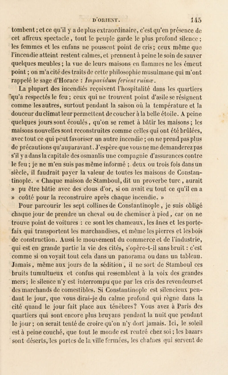 tombent ; et ce qu’il y a de plus extraordinaire, c’est qu’en présence de cet affreux spectacle, tout le peuple garde le plus profond silence ; les femmes et les enfans ne poussent point de cris; ceux meme que l’incendie atteint restent calmes, et prennent à peine le soin de sauver quelques meubles ; la vue de leurs maisons en flammes ne les émeut point ; on m’a cité des traits de cette philosophie musulmane qui m’ont rappelé le sage d’Horace : Impavidum fcrient ruinœ. La plupart des incendiés reçoivent l’hospitalité dans les quartiers qu’a respectés le feu ; ceux qui ne trouvent point d’asile se résignent comme les autres, surtout pendant la saison où la température et la douceur du climat leur permettent découcher à la belle étoile. A peine quelques jours sont écoulés, qu’on se remet à bâtir les maisons ; les maisons nouvelles sont reconstruites comme celles qui ont été brûlées, avec tout ce qui peut favoriser un autre incendie ; on ne prend pas plus de précautions qu’auparavant. J’espère que vous ne me demanderez pas s’il y a dans la capitale des osmanlis une compagnie d’assurances contre le feu ; je ne m’en suis pas même informé ; deux ou trois fois dans un siècle, il faudrait payer la valeur de toutes les maisons de Constan¬ tinople. « Chaque maison de Stamboul, dit un proverbe turc, aurait » pu être bâtie avec des clous d’or, si on avait eu tout ce qu’il en a » coûté pour la reconstruire après chaque incendie. » Pour parcourir les sept collines de Constantinople, je suis obligé chaque jour de prendre un cheval ou de cheminer à pied, car on ne trouve point de voitures : ce sont les chameaux, les ânes et les porte¬ faix qui transportent les marchandises, et même les pierres et les bois de construction. Aussi le mouvement du commerce et de l’industrie, qui est en grande partie la vie des cités, s’opère-t-il sans bruit : c’est comme si on voyait tout cela dans un panorama ou dans un tableau. Jamais, même aux jours de la sédition , il ne sort de Stamboul ces bruits tumultueux et confus qui ressemblent à la voix des grandes mers; le silence n’y est interrompu que par les cris des revendeurs et des marchands de comestibles. Si Constantinople est silencieux pen¬ dant le jour, que vous dirai-je du calme profond qui règne dans la cité quand le jour fait place aux ténèbres? Tous avez à Paris des quartiers qui sont encore plus bruyans pendant la nuit que pendant le jour; on serait tenté de croire qu’on n’y dort jamais. Ici, le soleil est à peine couché, que tout le monde est rentré chez soi ; les bazars sont déserts, les portes de la ville fermées, les chaînes qui servent de