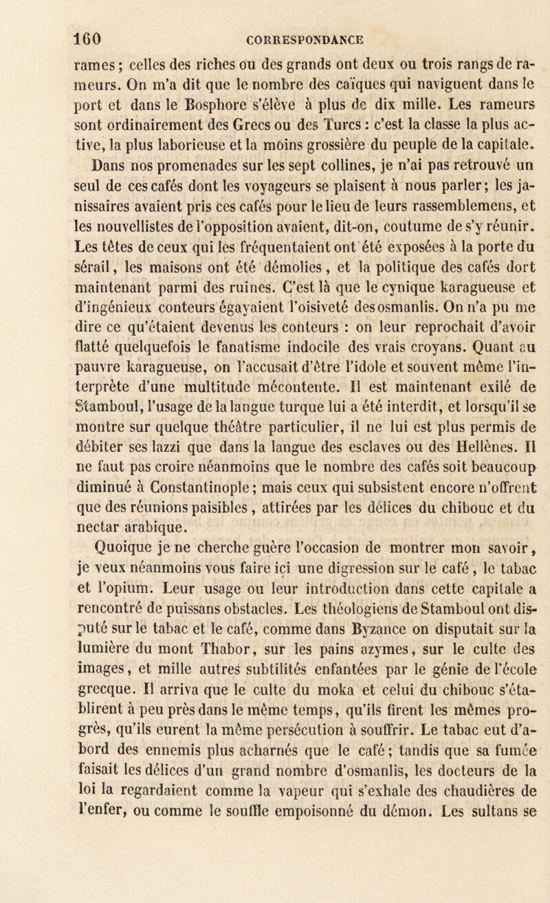 rames ; celles des riches ou des grands ont deux ou trois rangs de ra¬ meurs. On m’a dit que le nombre des caïques qui naviguent dans le port et dans le Bosphore s’élève à plus de dix mille. Les rameurs sont ordinairement des Grecs ou des Turcs : c’est la classe la plus ac¬ tive* la plus laborieuse et la moins grossière du peuple de la capitale. Dans nos promenades sur les sept collines, je n’ai pas retrouvé un seul de ces cafés dont les voyageurs se plaisent à nous parler; les ja¬ nissaires avaient pris ces cafés pour le lieu de leurs rassemblemens, et les nouvellistes de l’opposition avaient, dit-on, coutume de s’y réunir. Les têtes de ceux qui les fréquentaient ont été exposées à la porte du sérail, les maisons ont été démolies, et la politique des cafés dort maintenant parmi des ruines. C’est là que le cynique karagueuse et d’ingénieux conteurs égayaient l’oisiveté desosmanlis. On n’a pu me dire ce qu’étaient devenus les conteurs : on leur reprochait d’avoir flatté quelquefois le fanatisme indocile des vrais croyans. Quant eu pauvre karagueuse, on l’accusait d’être l’idole et souvent même l’in¬ terprète d’une multitude mécontente. Il est maintenant exilé de Stamboul, l’usage de la langue turque lui a été interdit, et lorsqu’il se montre sur quelque théâtre particulier, il ne lui est plus permis de débiter ses lazzi que dans la langue des esclaves ou des Hellènes. Il ne faut pas croire néanmoins que le nombre des cafés soit beaucoup diminué à Constantinople ; mais ceux qui subsistent encore n’offrent que des réunions paisibles, attirées par les délices du chibouc et du nectar arabique. Quoique je ne cherche guère l’occasion de montrer mon savoir, je veux néanmoins vous faire ici une digression sur le café, le tabac et l’opium. Leur usage ou leur introduction dans cette capitale a rencontré de puissans obstacles. Les théologiens de Stamboul ont dis¬ puté sur le tabac et le café, comme dans Byzance on disputait sur la lumière du mont Thabor, sur les pains azymes, sur le culte des images, et mille autres subtilités enfantées par le génie de l’école grecque. Il arriva que le culte du moka et celui du chibouc s’éta¬ blirent à peu près dans le même temps, qu’ils firent les mêmes pro¬ grès, qu’ils eurent la même persécution à souffrir. Le tabac eut d’a¬ bord des ennemis plus acharnés que le café ; tandis que sa fumée faisait les délices d’un grand nombre d’osmanlis, les docteurs de la loi la regardaient comme la vapeur qui s’exhale des chaudières de l’enfer, ou comme le souffle empoisonné du démon. Les sultans se